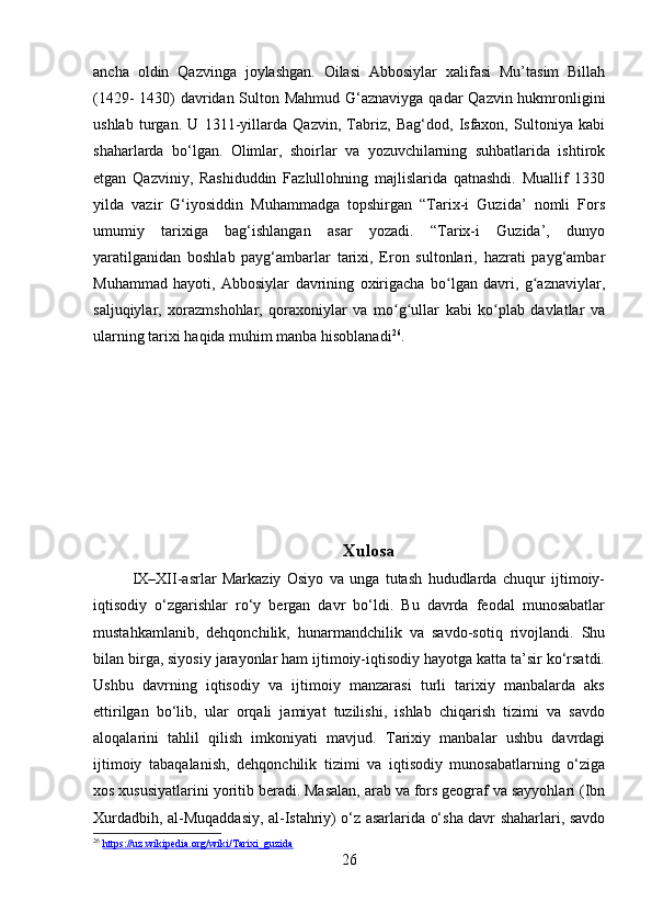 ancha   oldin   Qazvinga   joylashgan.   Oilasi   Abbosiylar   xalifasi   Mu’tasim   Billah
(1429- 1430) davridan Sulton Mahmud G‘aznaviyga qadar Qazvin hukmronligini
ushlab   turgan.   U   1311-yillarda   Qazvin,   Tabriz,   Bag‘dod,   Isfaxon,   Sultoniya   kabi
shaharlarda   bo‘lgan.   Olimlar,   shoirlar   va   yozuvchilarning   suhbatlarida   ishtirok
etgan   Qazviniy,   Rashiduddin   Fazlullohning   majlislarida   qatnashdi.   Muallif   1330
yilda   vazir   G‘iyosiddin   Muhammadga   topshirgan   “Tarix-i   Guzida’   nomli   Fors
umumiy   tarixiga   bag‘ishlangan   asar   yozadi.   “Tarix-i   Guzida’,   dunyo
yaratilganidan   boshlab   payg‘ambarlar   tarixi,   Eron   sultonlari,   hazrati   payg‘ambar
Muhammad   hayoti,   Abbosiylar   davrining   oxirigacha   bo lgan   davri,   g aznaviylar,ʻ ʻ
saljuqiylar,   xorazmshohlar,   qoraxoniylar   va   mo g ullar   kabi   ko plab   davlatlar   va	
ʻ ʻ ʻ
ularning tarixi haqida muhim manba hisoblanadi 26
.
Xulosa
IX–XII-asrlar   Markaziy   Osiyo   va   unga   tutash   hududlarda   chuqur   ijtimoiy-
iqtisodiy   o‘zgarishlar   ro‘y   bergan   davr   bo‘ldi.   Bu   davrda   feodal   munosabatlar
mustahkamlanib,   dehqonchilik,   hunarmandchilik   va   savdo-sotiq   rivojlandi.   Shu
bilan birga, siyosiy jarayonlar ham ijtimoiy-iqtisodiy hayotga katta ta’sir ko‘rsatdi.
Ushbu   davrning   iqtisodiy   va   ijtimoiy   manzarasi   turli   tarixiy   manbalarda   aks
ettirilgan   bo‘lib,   ular   orqali   jamiyat   tuzilishi,   ishlab   chiqarish   tizimi   va   savdo
aloqalarini   tahlil   qilish   imkoniyati   mavjud.   Tarixiy   manbalar   ushbu   davrdagi
ijtimoiy   tabaqalanish,   dehqonchilik   tizimi   va   iqtisodiy   munosabatlarning   o‘ziga
xos xususiyatlarini yoritib beradi. Masalan, arab va fors geograf va sayyohlari (Ibn
Xurdadbih, al-Muqaddasiy, al-Istahriy) o‘z asarlarida o‘sha davr shaharlari, savdo
26
  https://uz.wikipedia.org/wiki/Tarixi_guzida  
26 