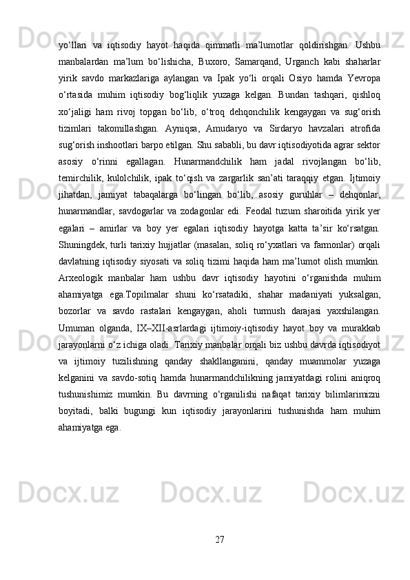 yo‘llari   va   iqtisodiy   hayot   haqida   qimmatli   ma’lumotlar   qoldirishgan.   Ushbu
manbalardan   ma’lum   bo‘lishicha,   Buxoro,   Samarqand,   Urganch   kabi   shaharlar
yirik   savdo   markazlariga   aylangan   va   Ipak   yo‘li   orqali   Osiyo   hamda   Yevropa
o‘rtasida   muhim   iqtisodiy   bog‘liqlik   yuzaga   kelgan.   Bundan   tashqari,   qishloq
xo‘jaligi   ham   rivoj   topgan   bo‘lib,   o‘troq   dehqonchilik   kengaygan   va   sug‘orish
tizimlari   takomillashgan.   Ayniqsa,   Amudaryo   va   Sirdaryo   havzalari   atrofida
sug‘orish inshootlari barpo etilgan. Shu sababli, bu davr iqtisodiyotida agrar sektor
asosiy   o‘rinni   egallagan.   Hunarmandchilik   ham   jadal   rivojlangan   bo‘lib,
temirchilik,   kulolchilik,   ipak   to‘qish   va   zargarlik   san’ati   taraqqiy   etgan.   Ijtimoiy
jihatdan,   jamiyat   tabaqalarga   bo‘lingan   bo‘lib,   asosiy   guruhlar   –   dehqonlar,
hunarmandlar,   savdogarlar   va   zodagonlar   edi.   Feodal   tuzum   sharoitida   yirik   yer
egalari   –   amirlar   va   boy   yer   egalari   iqtisodiy   hayotga   katta   ta’sir   ko‘rsatgan.
Shuningdek, turli  tarixiy hujjatlar  (masalan,  soliq  ro‘yxatlari  va  farmonlar)   orqali
davlatning  iqtisodiy  siyosati   va  soliq  tizimi  haqida  ham   ma’lumot   olish  mumkin.
Arxeologik   manbalar   ham   ushbu   davr   iqtisodiy   hayotini   o‘rganishda   muhim
ahamiyatga   ega. Topilmalar   shuni   ko‘rsatadiki,   shahar   madaniyati   yuksalgan,
bozorlar   va   savdo   rastalari   kengaygan,   aholi   turmush   darajasi   yaxshilangan.
Umuman   olganda,   IX–XII-asrlardagi   ijtimoiy-iqtisodiy   hayot   boy   va   murakkab
jarayonlarni o‘z ichiga oladi. Tarixiy manbalar orqali biz ushbu davrda iqtisodiyot
va   ijtimoiy   tuzilishning   qanday   shakllanganini,   qanday   muammolar   yuzaga
kelganini   va   savdo-sotiq   hamda   hunarmandchilikning   jamiyatdagi   rolini   aniqroq
tushunishimiz   mumkin.   Bu   davrning   o‘rganilishi   nafaqat   tarixiy   bilimlarimizni
boyitadi,   balki   bugungi   kun   iqtisodiy   jarayonlarini   tushunishda   ham   muhim
ahamiyatga ega.
27 