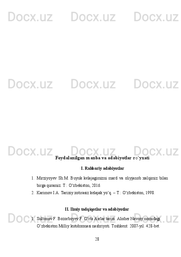 Foydalanilgan manba va adabiyotlar r o‘ yxati
I. Rahbariy adabiyotlar
1. Mirziyoyev   Sh.M.   Buyuk   kelajagimizni   mard   va   oliyjanob   xalqimiz   bilan
birga quramiz. T.: O‘zbekiston ,  2016.
2. Karimov I.A. Tarixiy xotirasiz kelajak yo‘q. – T.:  O‘zbekiston,  1998. 
II. Ilmiy tadqiqotlar va adabiyotlar
1. Sultonov F. Bozorboyev F. O‘rta Asrlar tarixi. Alisher Navoiy nomidagi 
O‘zbekiston Milliy kutubxonasi nashriyoti. Toshkent. 2007-yil. 428-bet. 
28 