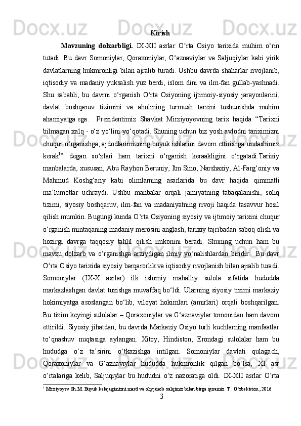 Kirish
Mavzuning   dolzarbligi.   IX-XII   asrlar   O rta   Osiyo   tarixida   muhim   o‘rinʻ
tutadi.   Bu   davr   Somoniylar,   Qoraxoniylar,   G‘aznaviylar   va   Saljuqiylar   kabi   yirik
davlatlarning   hukmronligi   bilan   ajralib   turadi.   Ushbu   davrda   shaharlar   rivojlanib,
iqtisodiy   va   madaniy   yuksalish   yuz   berdi,   islom   dini   va   ilm-fan   gullab-yashnadi.
Shu   sababli,   bu   davrni   o‘rganish   O rta   Osiyoning   ijtimoiy-siyosiy   jarayonlarini,	
ʻ
davlat   boshqaruv   tizimini   va   aholining   turmush   tarzini   tushunishda   muhim
ahamiyatga ega.  Prezidentimiz   Shavkat   Mirziyoyevning   tarix   haqida   “Tarixni
bilmagan xalq - o‘z yo‘lini yo‘qotadi. Shuning uchun biz yosh avlodni tariximizni
chuqur o‘rganishga, ajdodlarimizning buyuk ishlarini davom ettirishga undashimiz
kerak 1
”   degan   so zlari   ham   tarixni   o‘rganish   keraakligini   o‘rgatadi.Tarixiy	
ʻ
manbalarda, xususan, Abu Rayhon Beruniy, Ibn Sino, Narshaxiy, Al-Farg‘oniy va
Mahmud   Koshg‘ariy   kabi   olimlarning   asarlarida   bu   davr   haqida   qimmatli
ma’lumotlar   uchraydi.   Ushbu   manbalar   orqali   jamiyatning   tabaqalanishi,   soliq
tizimi,   siyosiy   boshqaruv,   ilm-fan   va   madaniyatning   rivoji   haqida   tasavvur   hosil
qilish mumkin. Bugungi kunda O rta Osiyoning siyosiy va ijtimoiy tarixini chuqur	
ʻ
o‘rganish mintaqaning madaniy merosini anglash, tarixiy tajribadan saboq olish va
hozirgi   davrga   taqqosiy   tahlil   qilish   imkonini   beradi.   Shuning   uchun   ham   bu
mavzu   dolzarb   va   o‘rganishga   arziydigan   ilmiy   yo‘nalishlardan   biridir.     Bu   davr
O rta Osiyo tarixida siyosiy barqarorlik va iqtisodiy rivojlanish bilan ajralib turadi.	
ʻ
Somoniylar   (IX-X   asrlar)   ilk   islomiy   mahalliy   sulola   sifatida   hududda
markazlashgan  davlat tuzishga muvaffaq bo‘ldi. Ularning siyosiy tizimi markaziy
hokimiyatga   asoslangan   bo‘lib,   viloyat   hokimlari   (amirlari)   orqali   boshqarilgan.
Bu tizim keyingi sulolalar – Qoraxoniylar va G‘aznaviylar tomonidan ham davom
ettirildi. Siyosiy jihatdan, bu davrda Markaziy Osiyo turli kuchlarning manfaatlar
to‘qnashuv   nuqtasiga   aylangan.   Xitoy,   Hindiston,   Erondagi   sulolalar   ham   bu
hududga   o‘z   ta’sirini   o‘tkazishga   intilgan.   Somoniylar   davlati   qulagach,
Qoraxoniylar   va   G‘aznaviylar   hududda   hukmronlik   qilgan   bo‘lsa,   XI   asr
o‘rtalariga   kelib,   Saljuqiylar   bu   hududni   o‘z   nazoratiga   oldi.   IX-XII   asrlar   O rta	
ʻ
1
  Mirziyoyev Sh.M. Buyuk kelajagimizni mard va oliyjanob xalqimiz bilan birga quramiz. T.: O’zbekiston ,  2016
3 