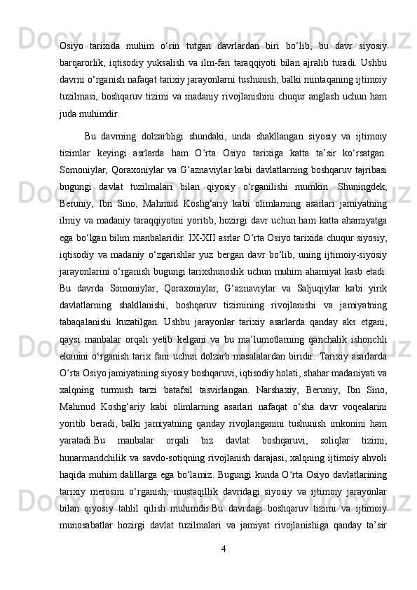 Osiyo   tarixida   muhim   o‘rin   tutgan   davrlardan   biri   bo‘lib,   bu   davr   siyosiy
barqarorlik,   iqtisodiy   yuksalish   va   ilm-fan   taraqqiyoti   bilan   ajralib   turadi.   Ushbu
davrni o‘rganish nafaqat tarixiy jarayonlarni tushunish, balki mintaqaning ijtimoiy
tuzilmasi,   boshqaruv  tizimi   va  madaniy   rivojlanishini   chuqur   anglash   uchun  ham
juda muhimdir.
Bu   davrning   dolzarbligi   shundaki,   unda   shakllangan   siyosiy   va   ijtimoiy
tizimlar   keyingi   asrlarda   ham   O rta   Osiyo   tarixiga   katta   ta’sir   ko‘rsatgan.ʻ
Somoniylar,   Qoraxoniylar   va   G‘aznaviylar   kabi   davlatlarning   boshqaruv   tajribasi
bugungi   davlat   tuzilmalari   bilan   qiyosiy   o‘rganilishi   mumkin.   Shuningdek,
Beruniy,   Ibn   Sino,   Mahmud   Koshg‘ariy   kabi   olimlarning   asarlari   jamiyatning
ilmiy  va  madaniy taraqqiyotini  yoritib, hozirgi  davr  uchun  ham   katta ahamiyatga
ega bo‘lgan bilim manbalaridir. IX-XII asrlar O rta Osiyo tarixida chuqur siyosiy,	
ʻ
iqtisodiy   va   madaniy   o‘zgarishlar   yuz   bergan   davr   bo‘lib,   uning   ijtimoiy-siyosiy
jarayonlarini o‘rganish bugungi tarixshunoslik uchun muhim ahamiyat kasb etadi.
Bu   davrda   Somoniylar,   Qoraxoniylar,   G‘aznaviylar   va   Saljuqiylar   kabi   yirik
davlatlarning   shakllanishi,   boshqaruv   tizimining   rivojlanishi   va   jamiyatning
tabaqalanishi   kuzatilgan.   Ushbu   jarayonlar   tarixiy   asarlarda   qanday   aks   etgani,
qaysi   manbalar   orqali   yetib   kelgani   va   bu   ma’lumotlarning   qanchalik   ishonchli
ekanini   o‘rganish   tarix   fani   uchun   dolzarb   masalalardan   biridir.   Tarixiy   asarlarda
O rta Osiyo jamiyatining siyosiy boshqaruvi, iqtisodiy holati, shahar madaniyati va	
ʻ
xalqning   turmush   tarzi   batafsil   tasvirlangan.   Narshaxiy,   Beruniy,   Ibn   Sino,
Mahmud   Koshg‘ariy   kabi   olimlarning   asarlari   nafaqat   o‘sha   davr   voqealarini
yoritib   beradi,   balki   jamiyatning   qanday   rivojlanganini   tushunish   imkonini   ham
yaratadi.Bu   manbalar   orqali   biz   davlat   boshqaruvi,   soliqlar   tizimi,
hunarmandchilik  va  savdo-sotiqning  rivojlanish  darajasi,  xalqning  ijtimoiy  ahvoli
haqida muhim dalillarga ega bo‘lamiz. Bugungi kunda O rta Osiyo davlatlarining	
ʻ
tarixiy   merosini   o‘rganish,   mustaqillik   davridagi   siyosiy   va   ijtimoiy   jarayonlar
bilan   qiyosiy   tahlil   qilish   muhimdir.Bu   davrdagi   boshqaruv   tizimi   va   ijtimoiy
munosabatlar   hozirgi   davlat   tuzilmalari   va   jamiyat   rivojlanishiga   qanday   ta’sir
4 