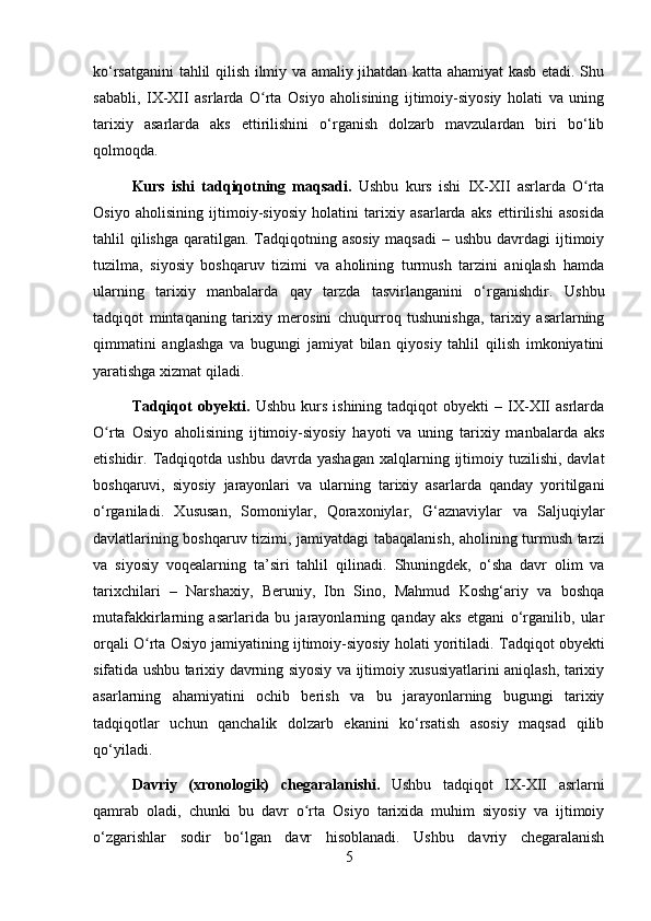 ko‘rsatganini tahlil qilish ilmiy va amaliy jihatdan katta ahamiyat kasb etadi. Shu
sababli,   IX-XII   asrlarda   O rta   Osiyo   aholisining   ijtimoiy-siyosiy   holati   va   uningʻ
tarixiy   asarlarda   aks   ettirilishini   o‘rganish   dolzarb   mavzulardan   biri   bo‘lib
qolmoqda.
Kurs   ishi   tadqiqotning   maqsadi.   Ushbu   kurs   ishi   IX-XII   asrlarda   O rta	
ʻ
Osiyo   aholisining   ijtimoiy-siyosiy   holatini   tarixiy   asarlarda   aks   ettirilishi   asosida
tahlil  qilishga  qaratilgan. Tadqiqotning asosiy  maqsadi  – ushbu  davrdagi  ijtimoiy
tuzilma,   siyosiy   boshqaruv   tizimi   va   aholining   turmush   tarzini   aniqlash   hamda
ularning   tarixiy   manbalarda   qay   tarzda   tasvirlanganini   o‘rganishdir.   Ushbu
tadqiqot   mintaqaning   tarixiy   merosini   chuqurroq   tushunishga,   tarixiy   asarlarning
qimmatini   anglashga   va   bugungi   jamiyat   bilan   qiyosiy   tahlil   qilish   imkoniyatini
yaratishga xizmat qiladi.
Tadqiqot  obyekti.   Ushbu  kurs  ishining   tadqiqot   obyekti   –  IX-XII  asrlarda
O rta   Osiyo   aholisining   ijtimoiy-siyosiy   hayoti   va   uning   tarixiy   manbalarda   aks	
ʻ
etishidir.   Tadqiqotda  ushbu   davrda  yashagan   xalqlarning  ijtimoiy  tuzilishi,  davlat
boshqaruvi,   siyosiy   jarayonlari   va   ularning   tarixiy   asarlarda   qanday   yoritilgani
o‘rganiladi.   Xususan,   Somoniylar,   Qoraxoniylar,   G‘aznaviylar   va   Saljuqiylar
davlatlarining boshqaruv tizimi, jamiyatdagi tabaqalanish, aholining turmush tarzi
va   siyosiy   voqealarning   ta’siri   tahlil   qilinadi.   Shuningdek,   o‘sha   davr   olim   va
tarixchilari   –   Narshaxiy,   Beruniy,   Ibn   Sino,   Mahmud   Koshg‘ariy   va   boshqa
mutafakkirlarning   asarlarida   bu   jarayonlarning   qanday   aks   etgani   o‘rganilib,   ular
orqali O rta Osiyo jamiyatining ijtimoiy-siyosiy holati yoritiladi.	
ʻ   Tadqiqot obyekti
sifatida ushbu tarixiy davrning siyosiy va ijtimoiy xususiyatlarini aniqlash, tarixiy
asarlarning   ahamiyatini   ochib   berish   va   bu   jarayonlarning   bugungi   tarixiy
tadqiqotlar   uchun   qanchalik   dolzarb   ekanini   ko‘rsatish   asosiy   maqsad   qilib
qo‘yiladi.
Davriy   (xronologik)   chegaralanishi.   Ushbu   tadqiqot   IX-XII   asrlarni
qamrab   oladi,   chunki   bu   davr   o rta   Osiyo   tarixida   muhim   siyosiy   va   ijtimoiy	
ʻ
o‘zgarishlar   sodir   bo‘lgan   davr   hisoblanadi.   Ushbu   davriy   chegaralanish
5 