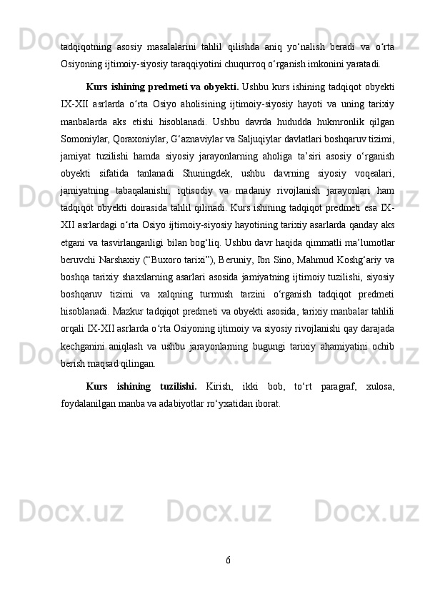 tadqiqotning   asosiy   masalalarini   tahlil   qilishda   aniq   yo‘nalish   beradi   va   o rtaʻ
Osiyoning ijtimoiy-siyosiy taraqqiyotini chuqurroq o‘rganish imkonini yaratadi.
Kurs  ishining  predmeti   va obyekti.   Ushbu  kurs  ishining  tadqiqot  obyekti
IX-XII   asrlarda   o rta   Osiyo   aholisining   ijtimoiy-siyosiy   hayoti   va   uning   tarixiy	
ʻ
manbalarda   aks   etishi   hisoblanadi.   Ushbu   davrda   hududda   hukmronlik   qilgan
Somoniylar, Qoraxoniylar, G‘aznaviylar va Saljuqiylar davlatlari boshqaruv tizimi,
jamiyat   tuzilishi   hamda   siyosiy   jarayonlarning   aholiga   ta’siri   asosiy   o‘rganish
obyekti   sifatida   tanlanadi   Shuningdek,   ushbu   davrning   siyosiy   voqealari,
jamiyatning   tabaqalanishi,   iqtisodiy   va   madaniy   rivojlanish   jarayonlari   ham
tadqiqot obyekti doirasida tahlil qilinadi. Kurs ishining tadqiqot predmeti esa IX-
XII asrlardagi o rta Osiyo ijtimoiy-siyosiy hayotining tarixiy asarlarda qanday aks	
ʻ
etgani va tasvirlanganligi bilan bog‘liq. Ushbu davr haqida qimmatli ma’lumotlar
beruvchi Narshaxiy (“Buxoro tarixi”), Beruniy, Ibn Sino, Mahmud Koshg‘ariy va
boshqa tarixiy shaxslarning asarlari  asosida jamiyatning ijtimoiy tuzilishi, siyosiy
boshqaruv   tizimi   va   xalqning   turmush   tarzini   o‘rganish   tadqiqot   predmeti
hisoblanadi. Mazkur tadqiqot predmeti va obyekti asosida, tarixiy manbalar tahlili
orqali IX-XII asrlarda o rta Osiyoning ijtimoiy va siyosiy rivojlanishi qay darajada	
ʻ
kechganini   aniqlash   va   ushbu   jarayonlarning   bugungi   tarixiy   ahamiyatini   ochib
berish maqsad qilingan.
Kurs   ishining   tuzilishi.   Kirish,   ikki   bob,   to‘rt   paragraf,   xulosa,
foydalanilgan manba va adabiyotlar ro‘yxatidan iborat.
6 