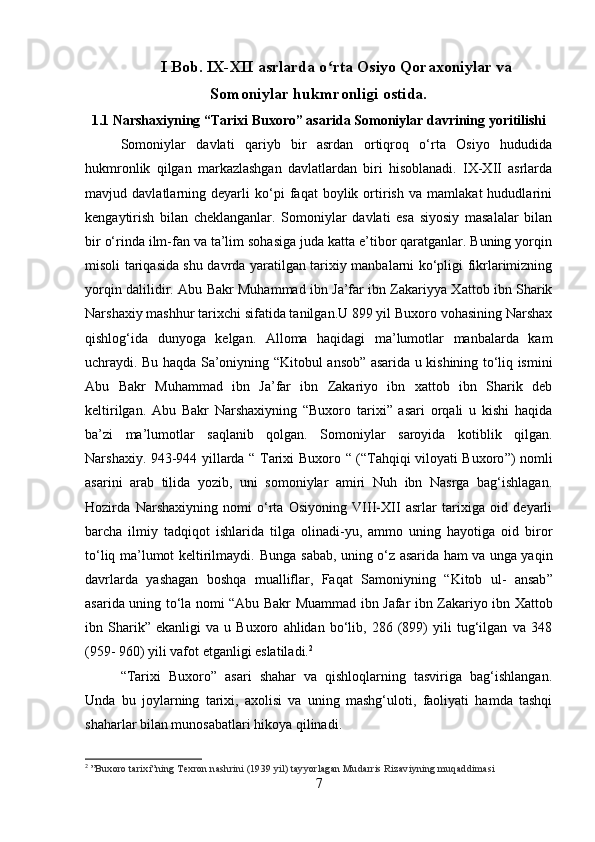 I Bob. IX-XII asrlarda o rta Osiyo Qoraxoniylar vaʻ
Somoniylar hukmronligi ostida.
1.1 Narshaxiyning “Tarixi Buxoro” asarida Somoniylar davrining yoritilishi
Somoniylar   davlati   qariyb   bir   asrdan   ortiqroq   o‘rta   Osiyo   hududida
hukmronlik   qilgan   markazlashgan   davlatlardan   biri   hisoblanadi.   IX-XII   asrlarda
mavjud   davlatlarning   deyarli   ko‘pi   faqat   boylik   ortirish   va   mamlakat   hududlarini
kengaytirish   bilan   cheklanganlar.   Somoniylar   davlati   esa   siyosiy   masalalar   bilan
bir o‘rinda ilm-fan va ta’lim sohasiga juda katta e’tibor qaratganlar. Buning yorqin
misoli tariqasida shu davrda yaratilgan tarixiy manbalarni ko‘pligi fikrlarimizning
yorqin dalilidir.   Abu Bakr Muhammad ibn Ja’far ibn Zakariyya Xattob ibn Sharik
Narshaxiy mashhur tarixchi sifatida tanilgan.U 899 yil Buxoro vohasining Narshax
qishlog‘ida   dunyoga   kelgan.   Alloma   haqidagi   ma’lumotlar   manbalarda   kam
uchraydi. Bu haqda Sa’oniyning   “ Kitobul ansob ”   asarida u kishining to‘liq ismini
Abu   Bakr   Muhammad   ibn   Ja’far   ibn   Zakariyo   ibn   xattob   ibn   Sharik   deb
keltirilgan.   Abu   Bakr   Narshaxiyning   “Buxoro   tarixi”   asari   orqali   u   kishi   haqida
ba ’ zi   ma ’ lumotlar   saqlanib   qolgan.   Somoniylar   saroyida   kotiblik   qilgan.
Narshaxiy. 943-944 yillarda   “   Tarixi Buxoro   “   ( “ Tahqiqi viloyati Buxoro ” ) nomli
asarini   arab   tilida   yozib,   uni   somoniylar   amiri   Nuh   ibn   Nasrga   bag‘ishlagan.
Hozirda   Narshaxiyning   nomi   o‘rta   Osiyoning   VIII-XII   asrlar   tarixiga   oid   deyarli
barcha   ilmiy   tadqiqot   ishlarida   tilga   olinadi-yu,   ammo   uning   hayotiga   oid   biror
to‘liq ma’lumot keltirilmaydi.  
  Bunga sabab, uning o‘z asarida ham va unga yaqin
davrlarda   yashagan   boshqa   mualliflar,   Faqat   Samoniyning   “ Kitob   ul-   ansab ”
asarida uning to‘la nomi   “ Abu Bakr Muammad ibn Jafar ibn Zakariyo ibn Xattob
ibn   Sharik ”   ekanligi   va   u   Buxoro   ahlidan   bo‘lib,   286   (899)   yili   tug‘ilgan   va   348
(959- 960) yili vafot etganligi eslatiladi. 2
 
“Tarixi   Buxoro”   asari   shahar   va   qishloqlarning   tasviriga   bag‘ishlangan.
Unda   bu   joylarning   tarixi,   axolisi   va   uning   mashg‘uloti,   faoliyati   hamda   tashqi
shaharlar bilan munosabatlari hikoya qilinadi.
2
  ”Buxoro tarixi”ning Texron nashrini (1939 yil) tayyorlagan Mudarris Rizaviyning muqaddimasi
7 
