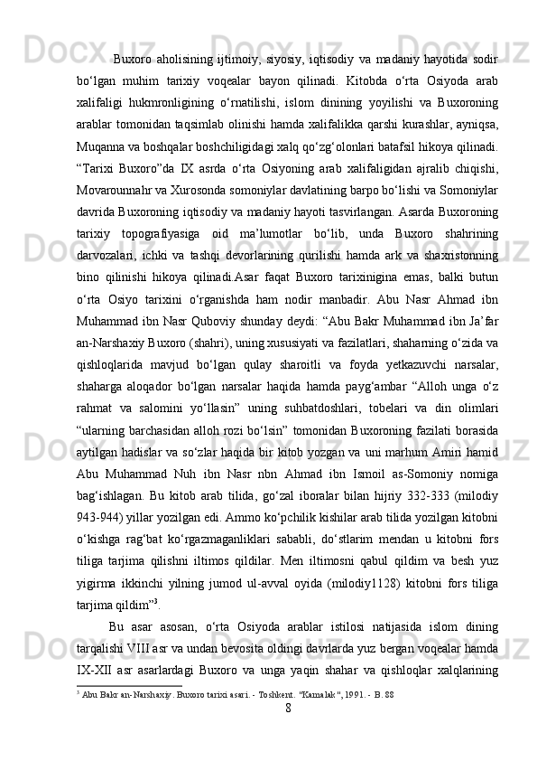   Buxoro   aholisining   ijtimoiy,   siyosiy,   iqtisodiy   va   madaniy   hayotida   sodir
bo‘lgan   muhim   tarixiy   voqealar   bayon   qilinadi.   Kitobda   o‘rta   Osiyoda   arab
xalifaligi   hukmronligining   o‘rnatilishi,   islom   dinining   yoyilishi   va   Buxoroning
arablar  tomonidan taqsimlab  olinishi  hamda xalifalikka qarshi  kurashlar, ayniqsa,
Muqanna va boshqalar boshchiligidagi xalq qo‘zg‘olonlari batafsil hikoya qilinadi.
“Tarixi   Buxoro”da   IX   asrda   o‘rta   Osiyoning   arab   xalifaligidan   ajralib   chiqishi,
Movarounnahr va Xurosonda somoniylar davlatining barpo bo‘lishi va Somoniylar
davrida Buxoroning iqtisodiy va madaniy hayoti tasvirlangan. Asarda Buxoroning
tarixiy   topografiyasiga   oid   ma’lumotlar   bo‘lib,   unda   Buxoro   shahrining
darvozalari,   ichki   va   tashqi   devorlarining   qurilishi   hamda   ark   va   shaxristonning
bino   qilinishi   hikoya   qilinadi.Asar   faqat   Buxoro   tarixinigina   emas,   balki   butun
o‘rta   Osiyo   tarixini   o‘rganishda   ham   nodir   manbadir.   Abu   Nasr   Ahmad   ibn
Muhammad  ibn  Nasr   Quboviy  shunday  deydi:  “Abu   Bakr   Muhammad  ibn  Ja’far
an-Narshaxiy Buxoro (shahri), uning xususiyati va fazilatlari, shaharning o‘zida va
qishloqlarida   mavjud   bo‘lgan   qulay   sharoitli   va   foyda   yetkazuvchi   narsalar,
shaharga   aloqador   bo‘lgan   narsalar   haqida   hamda   payg‘ambar   “Alloh   unga   o‘z
rahmat   va   salomini   yo‘llasin”   uning   suhbatdoshlari,   tobelari   va   din   olimlari
“ularning  barchasidan  alloh  rozi   bo‘lsin”   tomonidan  Buxoroning  fazilati   borasida
aytilgan hadislar  va so‘zlar haqida bir  kitob yozgan va uni marhum Amiri hamid
Abu   Muhammad   Nuh   ibn   Nasr   nbn   Ahmad   ibn   Ismoil   as-Somoniy   nomiga
bag‘ishlagan.   Bu   kitob   arab   tilida,   go‘zal   iboralar   bilan   hijriy   332-333   (milodiy
943-944) yillar yozilgan edi. Ammo ko‘pchilik kishilar arab tilida yozilgan kitobni
o‘kishga   rag‘bat   ko‘rgazmaganliklari   sababli,   do‘stlarim   mendan   u   kitobni   fors
tiliga   tarjima   qilishni   iltimos   qildilar.   Men   iltimosni   qabul   qildim   va   besh   yuz
yigirma   ikkinchi   yilning   jumod   ul-avval   oyida   (milodiy1128)   kitobni   fors   tiliga
tarjima qildim” 3
. 
Bu   asar   asosan,   o‘rta   Osiyoda   arablar   istilosi   natijasida   islom   dining
tarqalishi VIII asr va undan bevosita oldingi davrlarda yuz bergan voqealar hamda
IX-XII   asr   asarlardagi   Buxoro   va   unga   yaqin   shahar   va   qishloqlar   xalqlarining
3
  Abu Bakr an-Narshaxiy. Buxoro tarixi asari. - Toshkent.  "Kamalak", 1991. - B. 88  
8 