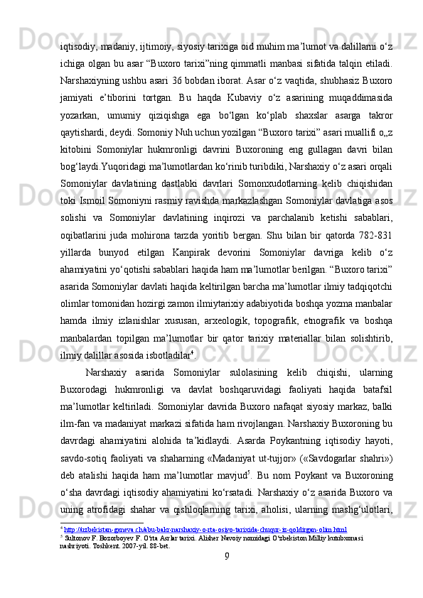 iqtisodiy, madaniy, ijtimoiy, siyosiy tarixiga oid muhim ma’lumot va dalillarni o‘z
ichiga olgan bu asar  “Buxoro tarixi”ning qimmatli manbasi  sifatida talqin etiladi.
Narshaxiyning ushbu asari 36 bobdan iborat. Asar o‘z vaqtida, shubhasiz  Buxoro
jamiyati   e’tiborini   tortgan.   Bu   haqda   Kubaviy   o‘z   asarining   muqaddimasida
yozarkan,   umumiy   qiziqishga   ega   bo‘lgan   ko‘plab   shaxslar   asarga   takror
qaytishardi, deydi. Somoniy Nuh uchun yozilgan “Buxoro tarixi” asari muallifi o„z
kitobini   Somoniylar   hukmronligi   davrini   Buxoroning   eng   gullagan   davri   bilan
bog‘laydi.Yuqoridagi ma’lumotlardan ko‘rinib turibdiki, Narshaxiy o‘z asari orqali
Somoniylar   davlatining   dastlabki   davrlari   Somonxudotlarning   kelib   chiqishidan
toki Ismoil  Somoniyni  rasmiy ravishda markazlashgan  Somoniylar davlatiga asos
solishi   va   Somoniylar   davlatining   inqirozi   va   parchalanib   ketishi   sabablari,
oqibatlarini   juda   mohirona   tarzda   yoritib   bergan.   Shu   bilan   bir   qatorda   782-831
yillarda   bunyod   etilgan   Kanpirak   devorini   Somoniylar   davriga   kelib   o‘z
ahamiyatini yo‘qotishi sabablari haqida ham ma’lumotlar berilgan. “Buxoro tarixi”
asarida Somoniylar davlati haqida keltirilgan barcha ma’lumotlar ilmiy tadqiqotchi
olimlar tomonidan hozirgi zamon ilmiytarixiy adabiyotida boshqa yozma manbalar
hamda   ilmiy   izlanishlar   xususan,   arxeologik,   topografik,   etnografik   va   boshqa
manbalardan   topilgan   ma’lumotlar   bir   qator   tarixiy   materiallar   bilan   solishtirib,
ilmiy dalillar asosida isbotladilar 4
. 
Narshaxiy   asarida   Somoniylar   sulolasining   kelib   chiqishi,   ularning
Buxorodagi   hukmronligi   va   davlat   boshqaruvidagi   faoliyati   haqida   batafsil
ma’lumotlar keltiriladi. Somoniylar davrida Buxoro nafaqat siyosiy markaz, balki
ilm-fan va madaniyat markazi sifatida ham rivojlangan. Narshaxiy Buxoroning bu
davrdagi   ahamiyatini   alohida   ta’kidlaydi.   Asarda   Poykantning   iqtisodiy   hayoti,
savdo-sotiq   faoliyati   va   shaharning   «Madaniyat   ut-tujjor»   («Savdogarlar   shahri»)
deb   atalishi   haqida   ham   ma’lumotlar   mavjud 5
.   Bu   nom   Poykant   va   Buxoroning
o‘sha  davrdagi iqtisodiy ahamiyatini  ko‘rsatadi. Narshaxiy o‘z asarida Buxoro va
uning   atrofidagi   shahar   va   qishloqlarning   tarixi,   aholisi,   ularning   mashg‘ulotlari,
4
  http://uzbekistan-geneva.ch/abu-bakr-narshaxiy-o-rta-osiyo-tarixida-chuqur-iz-qoldirgan-olim.html  
5
 Sultonov F. Bozorboyev F. O‘rta Asrlar tarixi. Alisher Navoiy nomidagi O‘zbekiston Milliy kutubxonasi 
nashriyoti. Toshkent. 2007-yil. 88-bet.
9 