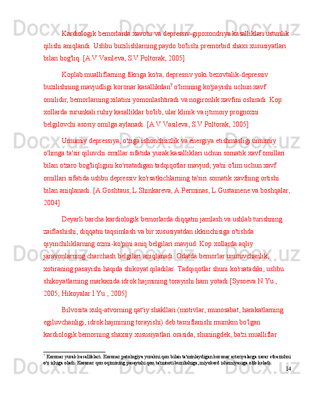 Kardiologik bemorlarda xavotir va depressiv-gipoxondriya kasalliklari ustunlik 
qilishi aniqlandi. Ushbu buzilishlarning paydo bo'lishi premorbid shaxs xususiyatlari 
bilan bog'liq. [A.V.Vasileva, S.V.Poltorak, 2005]
Koplab mualliflarning fikriga ko'ra, depressiv yoki bezovtalik-depressiv 
buzilishning mavjudligi koronar kasallikdan 7
 o'limning ko'payishi uchun xavf 
omilidir, bemorlarning xilatini yomonlashtiradi va nogironlik xavfini oshiradi. Kop 
xollarda surunkali ruhiy kasalliklar bo'lib, ular klinik va ijtimoiy prognozni 
belgilovchi asosiy omilga aylanadi. [A.V.Vasileva, S.V.Poltorak, 2005]
Umumiy depressiya, o'ziga ishonchsizlik va energiya etishmasligi umumiy 
o'limga ta'sir qiluvchi omillar sifatida yurak kasalliklari uchun somatik xavf omillari 
bilan o'zaro bog'liqligini ko'rsatadigan tadqiqotlar mavjud, ya'ni o'lim uchun xavf 
omillari sifatida ushbu depressiv ko'rsatkichlarning ta'siri somatik xavfning ortishi 
bilan aniqlanadi. [A.Goshtaus, L.Shinkareva, A.Perminas, L.Gustainene va boshqalar,
2004]
Deyarli barcha kardiologik bemorlarda diqqatni jamlash va ushlab turishning 
zaiflashishi, diqqatni taqsimlash va bir xususiyatdan ikkinchisiga o'tishda 
qiyinchiliklarning ozmi-ko'pmi aniq belgilari mavjud. Kop xollarda aqliy 
jarayonlarning charchash belgilari aniqlanadi. Odatda bemorlar unutuvchanlik, 
xotiraning pasayishi haqida shikoyat qiladilar. Tadqiqotlar shuni ko'rsatadiki, ushbu 
shikoyatlarning markazida idrok hajmining torayishi ham yotadi.[Sysoeva N.Yu., 
2005; Hikoyalar I.Yu., 2005]
Bilvosita xulq-atvorning qat'iy shakllari (motivlar, munosabat, harakatlarning 
egiluvchanligi, idrok hajmining torayishi) deb tasniflanishi mumkin bo'lgan 
kardiologik bemorning shaxsiy xususiyatlari orasida, shuningdek, ba'zi mualliflar 
7
 Koronar yurak kasalliklari. Koronar patologiya yurakni qon bilan ta'minlaydigan koronar arteriyalarga zarar etkazishni
o'z ichiga oladi. Koronar qon oqimining pasayishi qon ta'minoti buzilishiga, miyokard ishemiyasiga olib keladi. 
14 