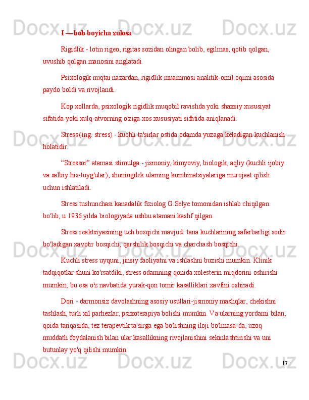 I  —  bob boyicha xulosa
Rigidlik - lotin rigeo, rigitas sozidan olingan bolib, egilmas, qotib qolgan, 
uvushib qolgan manosini anglatadi.
Psixologik nuqtai nazardan, rigidlik muammosi analitik-omil oqimi asosida 
paydo boldi va rivojlandi. 
Kop xollarda, psixologik rigidlik muqobil ravishda yoki shaxsiy xususiyat 
sifatida yoki xulq-atvorning o'ziga xos xususiyati sifatida aniqlanadi. 
Stress (ing. stress) - kuchli ta'sirlar ostida odamda yuzaga keladigan kuchlanish 
holatidir.
“ Stressor ”  atamasi stimulga - jismoniy, kimyoviy, biologik, aqliy (kuchli ijobiy 
va salbiy his-tuyg'ular), shuningdek ularning kombinatsiyalariga murojaat qilish 
uchun ishlatiladi. 
Stress tushunchasi kanadalik fiziolog G.Selye tomonidan ishlab chiqilgan 
bo'lib, u 1936 yilda biologiyada ushbu atamani kashf qilgan. 
Stress reaktsiyasining uch bosqichi mavjud: tana kuchlarining safarbarligi sodir
bo'ladigan xavotir bosqichi, qarshilik bosqichi va charchash bosqichi.
Kuchli stress uyquni, jinsiy faoliyatni va ishlashni buzishi mumkin. Klinik 
tadqiqotlar shuni ko'rsatdiki, stress odamning qonida xolesterin miqdorini oshirishi 
mumkin, bu esa o'z navbatida yurak-qon tomir kasalliklari xavfini oshiradi. 
Dori - darmonsiz davolashning asosiy usullari-jismoniy mashqlar, chekishni 
tashlash, turli xil parhezlar, psixoterapiya bolishi mumkin. Va ularning yordami bilan,
qoida tariqasida, tez terapevtik ta'sirga ega bo'lishning iloji bo'lmasa-da, uzoq 
muddatli foydalanish bilan ular kasallikning rivojlanishini sekinlashtirishi va uni 
butunlay yo'q qilishi mumkin.
17 