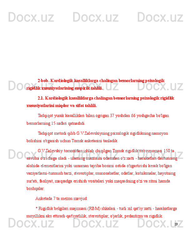 2-bob. Kardiologik kasalliklarga chalingan bemorlarning psixologik 
rigidlik xususiyatlari ning empirik tahlili.
2.1. Kardiologik kasalliklarga chalingan bemorlarning psixologik rigidlik 
xususiyatlari ni miqdor va sifat tahlili.
Tadqiqot yurak kasalliklari bilan ogrigan 37 yoshdan 66 yoshgacha bo'lgan 
bemorlarning 15 nafari qatnashdi. 
Tadqiqot metodi qilib G.V.Zalevskiyning psixologik rigidlikning namoyon 
bolishini o'rganish uchun Tomsk anketasini tanladik.
G.V.Zalevskiy tomonidan ishlab chiqilgan Tomsk rigidlik so'rovnomasi 150 ta 
savolni o'z ichiga oladi - ularning mazmuni odamdan o'z xatti - harakatlari dasturining
alohida elementlarini yoki umuman tajriba bosimi ostida o'zgartirishi kerak bo'lgan 
vaziyatlarni-turmush tarzi, stereotiplar, munosabatlar, odatlar, ko'nikmalar, hayotning 
sur'ati, faoliyat, maqsadga erishish vositalari yoki maqsadning o'zi va ritmi hamda 
boshqalar. 
Anketada 7 ta mezon mavjud:
* Rigidlik belgilari majmuasi (RBM) shkalasi - turli xil qat'iy xatti - harakatlarga
moyillikni aks ettiradi-qat'iyatlilik, stereotiplar, o'jarlik, pedantizm va rigidlik.
19 