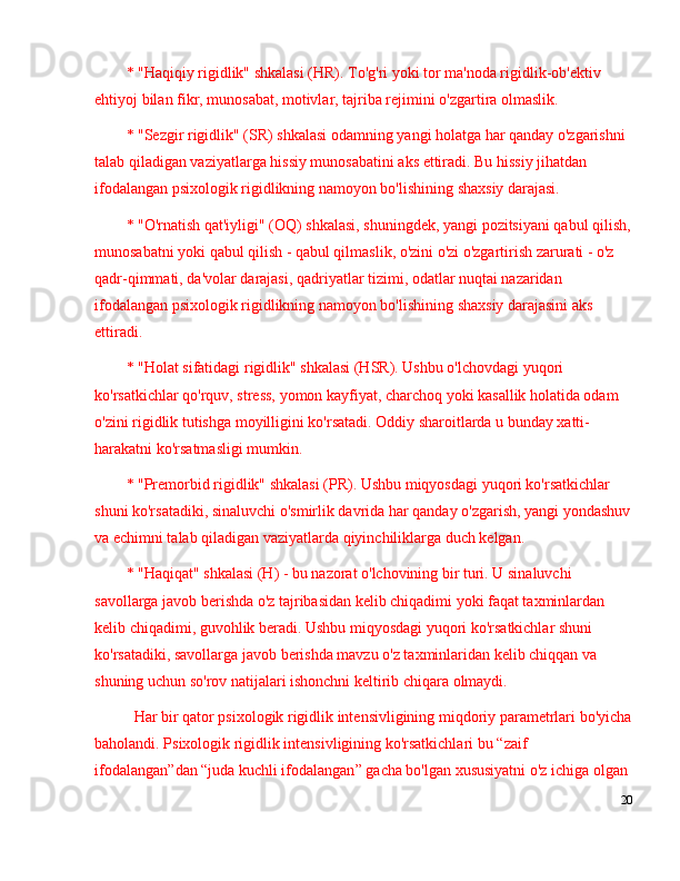 * "Haqiqiy rigidlik" shkalasi (HR). To'g'ri yoki tor ma'noda rigidlik-ob'ektiv 
ehtiyoj bilan fikr, munosabat, motivlar, tajriba rejimini o'zgartira olmaslik.
* "Sezgir rigidlik" (SR) shkalasi odamning yangi holatga har qanday o'zgarishni 
talab qiladigan vaziyatlarga hissiy munosabatini aks ettiradi. Bu hissiy jihatdan 
ifodalangan psixologik rigidlikning namoyon bo'lishining shaxsiy darajasi.
* "O'rnatish qat'iyligi" (OQ) shkalasi, shuningdek, yangi pozitsiyani qabul qilish,
munosabatni yoki qabul qilish - qabul qilmaslik, o'zini o'zi o'zgartirish zarurati - o'z 
qadr-qimmati, da'volar darajasi, qadriyatlar tizimi, odatlar nuqtai nazaridan 
ifodalangan psixologik rigidlikning namoyon bo'lishining shaxsiy darajasini aks 
ettiradi.
* "Holat sifatidagi rigidlik" shkalasi (HSR). Ushbu o'lchovdagi yuqori 
ko'rsatkichlar qo'rquv, stress, yomon kayfiyat, charchoq yoki kasallik holatida odam 
o'zini rigidlik tutishga moyilligini ko'rsatadi. Oddiy sharoitlarda u bunday xatti-
harakatni ko'rsatmasligi mumkin.
* "Premorbid rigidlik" shkalasi (PR). Ushbu miqyosdagi yuqori ko'rsatkichlar 
shuni ko'rsatadiki, sinaluvchi o'smirlik davrida har qanday o'zgarish, yangi yondashuv
va echimni talab qiladigan vaziyatlarda qiyinchiliklarga duch kelgan.
* "Haqiqat" shkalasi (H) - bu nazorat o'lchovining bir turi. U sinaluvchi 
savollarga javob berishda o'z tajribasidan kelib chiqadimi yoki faqat taxminlardan 
kelib chiqadimi, guvohlik beradi. Ushbu miqyosdagi yuqori ko'rsatkichlar shuni 
ko'rsatadiki, savollarga javob berishda mavzu o'z taxminlaridan kelib chiqqan va 
shuning uchun so'rov natijalari ishonchni keltirib chiqara olmaydi.
Har bir qator psixologik rigidlik intensivligining miqdoriy parametrlari bo'yicha
baholandi. Psixologik rigidlik intensivligining ko'rsatkichlari bu  “ zaif 
ifodalangan ” dan  “ juda kuchli ifodalangan ”  gacha bo'lgan xususiyatni o'z ichiga olgan 
20 