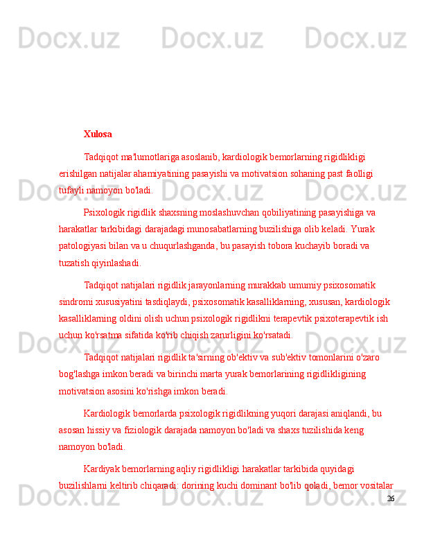 Xulosa
Tadqiqot ma'lumotlariga asoslanib, kardiologik bemorlarning rigidlikligi 
erishilgan natijalar ahamiyatining pasayishi va motivatsion sohaning past faolligi 
tufayli namoyon bo'ladi.
Psixologik rigidlik shaxsning moslashuvchan qobiliyatining pasayishiga va 
harakatlar tarkibidagi darajadagi munosabatlarning buzilishiga olib keladi. Yurak 
patologiyasi bilan va u chuqurlashganda, bu pasayish tobora kuchayib boradi va 
tuzatish qiyinlashadi.
Tadqiqot natijalari rigidlik jarayonlarning murakkab umumiy psixosomatik 
sindromi xususiyatini tasdiqlaydi, psixosomatik kasalliklarning, xususan, kardiologik 
kasalliklarning oldini olish uchun psixologik rigidlikni terapevtik psixoterapevtik ish 
uchun ko'rsatma sifatida ko'rib chiqish zarurligini ko'rsatadi.
Tadqiqot natijalari rigidlik ta'sirning ob'ektiv va sub'ektiv tomonlarini o'zaro 
bog'lashga imkon beradi va birinchi marta yurak bemorlarining rigidlikligining 
motivatsion asosini ko'rishga imkon beradi.
Kardiologik bemorlarda psixologik rigidlikning yuqori darajasi aniqlandi, bu 
asosan hissiy va fiziologik darajada namoyon bo'ladi va shaxs tuzilishida keng 
namoyon bo'ladi.
Kardiyak bemorlarning aqliy rigidlikligi harakatlar tarkibida quyidagi 
buzilishlarni keltirib chiqaradi: dorining kuchi dominant bo'lib qoladi, bemor vositalar
26 