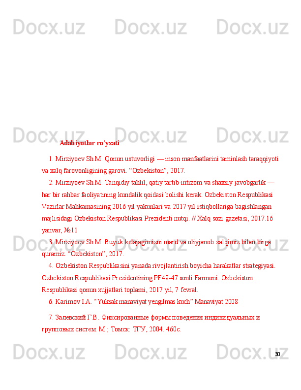 Adabiyotlar   ro'yxati
1. Mirziyoev Sh.M. Qonun ustuvorligi  —  inson manfaatlarini taminlash taraqqiyoti
va xalq farovonligining garovi.  “ Ozbekiston ” , 2017. 
2. Mirziyoev Sh.M. Tanqidiy tahlil, qatiy tartib-intizom va shaxsiy javobgarlik  —  
har bir rahbar faoliyatining kundalik qoidasi bolishi kerak. Ozbekiston Respublikasi 
Vazirlar Mahkamasining 2016 yil yakunlari va 2017 yil istiqbollariga bagishlangan 
majlisidagi Ozbekiston Respublikasi Prezidenti nutqi. // Xalq sozi gazetasi, 2017.16 
yanvar,  № 11 
3. Mirziyoev Sh.M. Buyuk kelajagimizni mard va oliyjanob xalqimiz bilan birga 
quramiz.  “ Ozbekiston ” , 2017. 
4. Ozbekiston Respublikasini yanada rivojlantirish boyicha harakatlar strategiyasi. 
Ozbekiston Respublikasi Prezidentining PF49-47 sonli Farmoni. Ozbekiston 
Respublikasi qonun xujjatlari toplami, 2017 yil, 7 fevral. 
6.  Karimov I.A.   “ Yuksak manaviyat yengilmas kuch ”  Manaviyat 2008
7. Залевский Г.В. Фиксированные формы поведения индивидуальных и 
групповых систем. М.; Томск: ТГУ, 2004. 460с.
30 