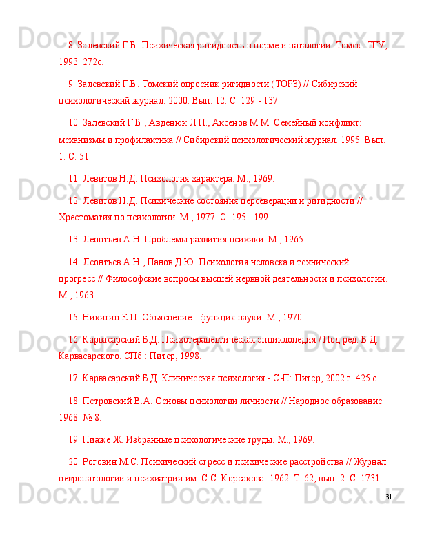 8. Залевский Г.В. Психическая ригидность в норме и паталогии. Томск: ТГУ, 
1993. 272с.
9. Залевский Г.В. Томский опросник ригидности (ТОРЗ) // Сибирский 
психологический журнал. 2000. Вып. 12. С. 129 - 137.
10. Залевский Г.В., Авденюк Л.Н., Аксенов М.М. Семейный конфликт: 
механизмы и профилактика // Сибирский психологический журнал. 1995. Вып. 
1. С. 51.
11. Левитов Н.Д. Психология характера. М., 1969.
12. Левитов Н.Д. Психические состояния персеверации и ригидности // 
Хрестоматия по психологии. М., 1977. С. 195 - 199.
13. Лkнтьев А.Н. Проблемы развития психики. М., 1965.
14. Лkнтьев А.Н., Панов Д.Ю. Психология человека и технический 
прогресс // Философские вопросы высшей нервной деятельности и психологии. 
М., 1963.
15. Никитин Е.П. Объяснение - функция науки. М., 1970.
16. Карвасарский Б.Д. Психотерапевтическая энциклопедия / Под ред. Б.Д. 
Карвасарского. СПб.: Питер, 1998.
17. Карвасарский Б.Д. Клиническая психология - С-П: Питер, 2002 г. 425 с.
18. Пrровский В.А. Основы психологии личности // Народное образование. 
1968.  №  8.
19. Пиаже Ж. Избранные психологические труды. М., 1969.
20. Роговин М.С. Психический стресс и психические расстройства // Журнал 
невропатологии и психиатрии им. С.С. Корсакова. 1962. Т. 62, вып. 2. С. 1731.
31 