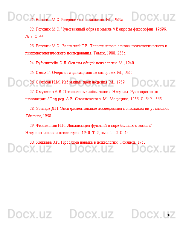 21. Роговин М.С. Введение в психологию. М., 1969а.
22. Роговин М.С. Чувственный образ и мысль // Вопросы философии. 1969б. 
№  9. С. 44.
23. Роговин М.С., Залевский Г.В. Тkрrические основы психологического и 
психопатологического исследования. Томск, 1988. 233с.
24. Рубинштейн С.Л. Основы общей психологии. М., 1940.
25. Селье Г. Очерк об адаптационном синдроме. М., 1960.
26. Сеченов И.М. Избранные произведения. М., 1959.
27. Смулевич А.Б. Психогенные заболевания: Неврозы: Руководство по 
психиатрии / Под ред. А.В. Снежневского. М.: Медицина, 1983. С. 342 - 365.
28. Узнадзе Д.Н. Экспериментальные исследования по психологии установки.
Тбилиси, 1958.
29. Филимонов Н.И. Локализация функций в коре большего мозга // 
Невропатология и психиатрия. 1940. Т. 9, вып. 1 - 2. С. 14.
30. Ходжава З.И. Проблема навыка в психологии. Тбилиси, 1960.
32 