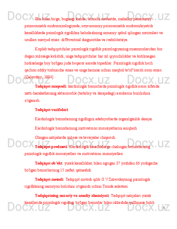 Shu bilan birga, bugungi kunda, birinchi navbatda, mahalliy patumumiy 
psixosomatik sindromixologiyada, neyrumumiy psixosomatik sindromikiyatrik 
kasalliklarda psixologik rigidlikni baholashning umumiy qabul qilingan mezonlari va 
usullari mavjud emas: differentsial diagnostika va reabilitatsiya.
Koplab tadqiqotchilar psixologik rigidlik psixologiyaning muammolaridan biri 
degan xulosaga kelishdi, unga tadqiqotchilar har xil qiyinchiliklar va kutilmagan 
hodisalarga boy bo'lgan juda beqaror asosda topadilar. Psixologik rigidlik hech 
qachon oddiy tushuncha emas va unga hamma uchun maqbul ta'rif berish oson emas 
[Zalevskiy, 2004].
Tadqiqot maqsadi : kardiologik bemorlarda psixologik rigidlik asosi sifatida 
xatti-harakatlarning aktsionerlik (tarkibiy va darajadagi) asoslarini buzilishini 
o'rganish.
Tadqiqot vazifalari :
. Kardiologik bemorlarning rigidligini adabiyotlarda organilganlik darajai.
. Kardiologik bemorlarning motivatsion xususiyatlarini aniqlash.
. Olingan natijalarda xulosa va tavsiyalar chiqarish.
Tadqiqot predmeti : Kardiologik kasalliklarga chalingan bemorlarning 
psixologik rigidlik xususiyatlari va motivatsion xususiyatlari.
Tadqiqot ob'ekt : yurak kasalliklari bilan ogrigan 37 yoshdan 66 yoshgacha 
bo'lgan bemorlarning 15 nafari qatnashdi.
Tadqiqot metodi : Tadqiqot metodi qilib G.V.Zalevskiyning psixologik 
rigidlikning namoyon bolishini o'rganish uchun Tomsk anketasi.
Tadqiqotning nazariy va amaliy ahamiyati : Tadqiqot natijalari  yurak 
kasallarida psixologik rigidligi  bo'lgan bemorlar bilan ishlashda qolllanma bolib 
5 