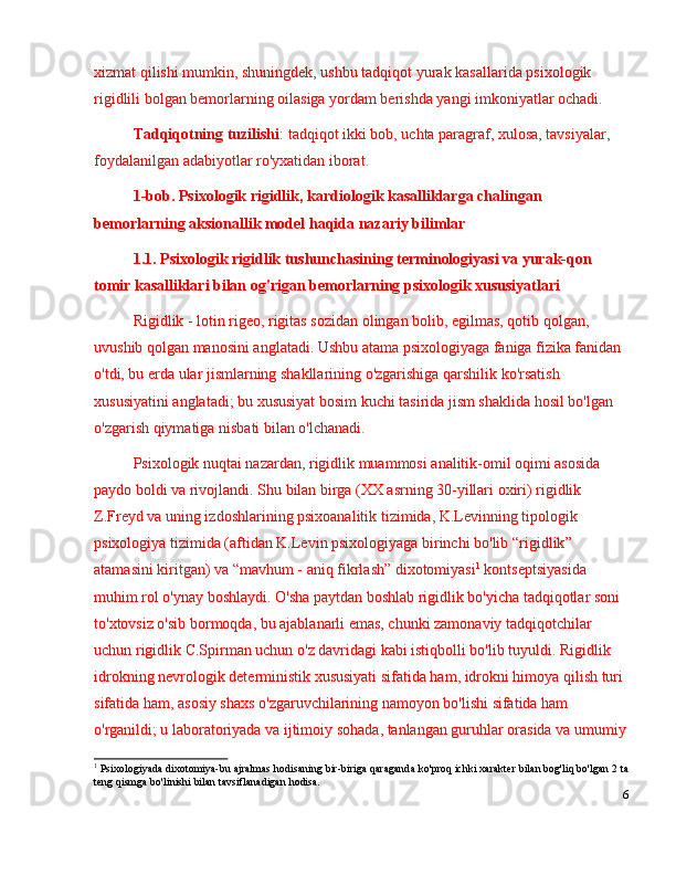 xizmat qilishi mumkin, shuningdek, ushbu tadqiqot  yurak kasallarida psixologik 
rigidlili bolgan bemorlar ning oilasiga yordam berishda yangi imkoniyatlar ochadi.
Tadqiqotning tuzilishi :   tadqiqot ikki bob, uchta paragraf,  xulosa,  tavsiyalar, 
foydalanilgan adabiyotlar ro'yxatidan iborat.
1-bob.  Psixologik rigidlik,  kardiologik kasalliklarga chalingan 
bemorlarning  aksionallik model  haqida nazariy bilimlar
1.1. Psixologik rigidlik tushunchasining terminologiyasi va yurak-qon 
tomir kasalliklari bilan og'rigan bemorlarning psixologik xususiyatlari
Rigidlik - lotin rigeo, rigitas sozidan olingan bolib, egilmas, qotib qolgan, 
uvushib qolgan manosini anglatadi. Ushbu atama psixologiyaga faniga fizika fanidan 
o'tdi, bu erda ular jismlarning shakllarining o'zgarishiga qarshilik ko'rsatish 
xususiyatini anglatadi; bu xususiyat bosim kuchi tasirida jism shaklida hosil bo'lgan 
o'zgarish qiymatiga nisbati bilan o'lchanadi.
Psixologik nuqtai nazardan, rigidlik muammosi analitik-omil oqimi asosida 
paydo boldi va rivojlandi. Shu bilan birga (XX asrning 30-yillari oxiri) rigidlik 
Z.Freyd va uning izdoshlarining psixoanalitik tizimida, K.Levinning tipologik 
psixologiya tizimida (aftidan K.Levin psixologiyaga birinchi bo'lib  “ rigidlik ”  
atamasini kiritgan) va  “ mavhum - aniq fikrlash ”  dixotomiyasi 1
 kontseptsiyasida 
muhim rol o'ynay boshlaydi. O'sha paytdan boshlab rigidlik bo'yicha tadqiqotlar soni 
to'xtovsiz o'sib bormoqda, bu ajablanarli emas, chunki zamonaviy tadqiqotchilar 
uchun rigidlik C.Spirman uchun o'z davridagi kabi istiqbolli bo'lib tuyuldi. Rigidlik 
idrokning nevrologik deterministik xususiyati sifatida ham, idrokni himoya qilish turi 
sifatida ham, asosiy shaxs o'zgaruvchilarining namoyon bo'lishi sifatida ham 
o'rganildi; u laboratoriyada va ijtimoiy sohada, tanlangan guruhlar orasida va umumiy
1
 Psixologiyada dixotomiya-bu ajralmas hodisaning bir-biriga qaraganda ko'proq ichki xarakter bilan bog'liq bo'lgan 2 ta
teng qismga bo'linishi bilan tavsiflanadigan hodisa.
6 