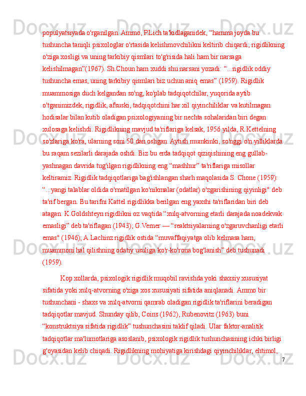 populyatsiyada o'rganilgan. Ammo, P.Lich ta'kidlaganidek,  “ hamma joyda bu 
tushuncha taniqli psixologlar o'rtasida kelishmovchilikni keltirib chiqardi; rigidlikning
o'ziga xosligi va uning tarkibiy qismlari to'g'risida hali ham bir narsaga 
kelishilmagan ” (1967). Sh.Choun ham xuddi shu narsani yozadi:  “ ...rigidlik oddiy 
tushuncha emas, uning tarkibiy qismlari biz uchun aniq emas ”  (1959). Rigidlik 
muammosiga duch kelgandan so'ng, ko'plab tadqiqotchilar, yuqorida aytib 
o'tganimizdek, rigidlik, afsuski, tadqiqotchini har xil qiyinchiliklar va kutilmagan 
hodisalar bilan kutib oladigan psixologiyaning bir nechta sohalaridan biri degan 
xulosaga kelishdi. Rigidlikning mavjud ta'riflariga kelsak, 1956 yilda, R.Kettelning 
so'zlariga ko'ra, ularning soni 50 dan oshgan. Aytish mumkinki, so'nggi o'n yilliklarda 
bu raqam sezilarli darajada oshdi. Biz bu erda tadqiqot qiziqishining eng gullab-
yashnagan davrida tug'ilgan rigidlikning eng  “ mashhur ”  ta'riflariga misollar 
keltiramiz.  Rigidlik tadqiqotlariga bag'ishlangan sharh maqolasida S. Chone (1959): 
“ ...yangi talablar oldida o'rnatilgan ko'nikmalar (odatlar) o'zgarishining qiyinligi" deb 
ta'rif bergan. Bu tarifni Kattel rigidlikka berilgan eng yaxshi ta'riflaridan biri deb 
atagan.  K.Goldshteyn rigidlikni oz vaqtida  “ xulq-atvorning etarli darajada noadekvak 
emasligi ”  deb ta'riflagan (1943); G.Verner  —   “ reaktsiyalarning o'zgaruvchanligi etarli
emas" (1946); A.Lachinz rigidlik ostida  “ muvaffaqiyatga olib kelmasa ham, 
muammoni hal qilishning odatiy usuliga ko'r-ko'rona bog'lanish ”  deb tushunadi 
(1959).
Kop xollarda, psixologik rigidlik muqobil ravishda yoki shaxsiy xususiyat 
sifatida yoki xulq-atvorning o'ziga xos xususiyati sifatida aniqlanadi. Ammo bir 
tushunchani - shaxs va xulq-atvorni qamrab oladigan rigidlik ta'riflarini beradigan 
tadqiqotlar mavjud. Shunday qilib, Coins (1962), Rubenovitz (1963) buni 
“ konstruktsiya sifatida rigidlik ”  tushunchasini taklif qiladi. Ular faktor-analitik 
tadqiqotlar ma'lumotlariga asoslanib, psixologik rigidlik tushunchasining ichki birligi 
g'oyasidan kelib chiqadi. Rigidlikning mohiyatiga kirishdagi qiyinchiliklar, ehtimol, 
7 