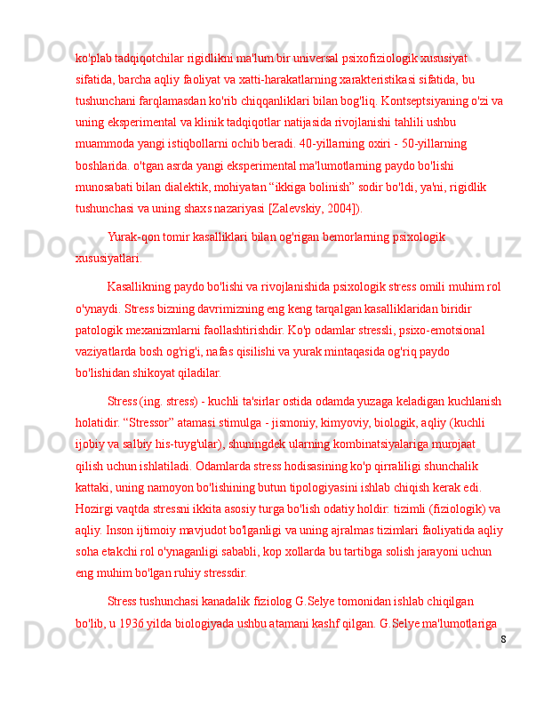 ko'plab tadqiqotchilar rigidlikni ma'lum bir universal psixofiziologik xususiyat 
sifatida, barcha aqliy faoliyat va xatti-harakatlarning xarakteristikasi sifatida, bu 
tushunchani farqlamasdan ko'rib chiqqanliklari bilan bog'liq. Kontseptsiyaning o'zi va
uning eksperimental va klinik tadqiqotlar natijasida rivojlanishi tahlili ushbu 
muammoda yangi istiqbollarni ochib beradi. 40-yillarning oxiri - 50-yillarning 
boshlarida. o'tgan asrda yangi eksperimental ma'lumotlarning paydo bo'lishi 
munosabati bilan dialektik, mohiyatan  “ ikkiga bolinish ”  sodir bo'ldi, ya'ni, rigidlik 
tushunchasi va uning shaxs nazariyasi [Zalevskiy, 2004]).
Yurak-qon tomir kasalliklari bilan og'rigan bemorlarning psixologik 
xususiyatlari.
Kasallikning paydo bo'lishi va rivojlanishida psixologik stress omili muhim rol 
o'ynaydi. Stress bizning davrimizning eng keng tarqalgan kasalliklaridan biridir 
patologik mexanizmlarni faollashtirishdir. Ko'p odamlar stressli, psixo-emotsional 
vaziyatlarda bosh og'rig'i, nafas qisilishi va yurak mintaqasida og'riq paydo 
bo'lishidan shikoyat qiladilar.
Stress (ing. stress) - kuchli ta'sirlar ostida odamda yuzaga keladigan kuchlanish 
holatidir.  “ Stressor ”  atamasi stimulga - jismoniy, kimyoviy, biologik, aqliy (kuchli 
ijobiy va salbiy his-tuyg'ular), shuningdek ularning kombinatsiyalariga murojaat 
qilish uchun ishlatiladi. Odamlarda stress hodisasining ko'p qirraliligi shunchalik 
kattaki, uning namoyon bo'lishining butun tipologiyasini ishlab chiqish kerak edi. 
Hozirgi vaqtda stressni ikkita asosiy turga bo'lish odatiy holdir: tizimli (fiziologik) va 
aqliy. Inson ijtimoiy mavjudot bo'lganligi va uning ajralmas tizimlari faoliyatida aqliy
soha etakchi rol o'ynaganligi sababli, kop xollarda bu tartibga solish jarayoni uchun 
eng muhim bo'lgan ruhiy stressdir.
Stress tushunchasi kanadalik fiziolog G.Selye tomonidan ishlab chiqilgan 
bo'lib, u 1936 yilda biologiyada ushbu atamani kashf qilgan. G.Selye ma'lumotlariga 
8 