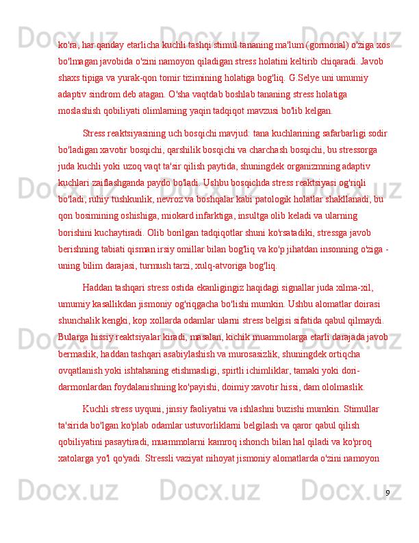 ko'ra, har qanday etarlicha kuchli tashqi stimul tananing ma'lum (gormonal) o'ziga xos
bo'lmagan javobida o'zini namoyon qiladigan stress holatini keltirib chiqaradi. Javob 
shaxs tipiga va yurak-qon tomir tizimining holatiga bog'liq. G.Selye uni umumiy 
adaptiv sindrom deb atagan. O'sha vaqtdab boshlab tananing stress holatiga 
moslashish qobiliyati olimlarning yaqin tadqiqot mavzusi bo'lib kelgan.
Stress reaktsiyasining uch bosqichi mavjud: tana kuchlarining safarbarligi sodir
bo'ladigan xavotir bosqichi, qarshilik bosqichi va charchash bosqichi, bu stressorga 
juda kuchli yoki uzoq vaqt ta'sir qilish paytida, shuningdek organizmning adaptiv 
kuchlari zaiflashganda paydo bo'ladi. Ushbu bosqichda stress reaktsiyasi og'riqli 
bo'ladi, ruhiy tushkunlik, nevroz va boshqalar kabi patologik holatlar shakllanadi, bu 
qon bosimining oshishiga, miokard infarktiga, insultga olib keladi va ularning 
borishini kuchaytiradi. Olib borilgan tadqiqotlar shuni ko'rsatadiki, stressga javob 
berishning tabiati qisman irsiy omillar bilan bog'liq va ko'p jihatdan insonning o'ziga -
uning bilim darajasi, turmush tarzi, xulq-atvoriga bog'liq.
Haddan tashqari stress ostida ekanligingiz haqidagi signallar juda xilma-xil, 
umumiy kasallikdan jismoniy og'riqgacha bo'lishi mumkin. Ushbu alomatlar doirasi 
shunchalik kengki, kop xollarda odamlar ularni stress belgisi sifatida qabul qilmaydi. 
Bularga hissiy reaktsiyalar kiradi, masalan, kichik muammolarga etarli darajada javob
bermaslik, haddan tashqari asabiylashish va murosasizlik, shuningdek ortiqcha 
ovqatlanish yoki ishtahaning etishmasligi, spirtli ichimliklar, tamaki yoki dori-
darmonlardan foydalanishning ko'payishi, doimiy xavotir hissi, dam ololmaslik.
Kuchli stress uyquni, jinsiy faoliyatni va ishlashni buzishi mumkin. Stimullar 
ta'sirida bo'lgan ko'plab odamlar ustuvorliklarni belgilash va qaror qabul qilish 
qobiliyatini pasaytiradi, muammolarni kamroq ishonch bilan hal qiladi va ko'proq 
xatolarga yo'l qo'yadi. Stressli vaziyat nihoyat jismoniy alomatlarda o'zini namoyon 
9 
