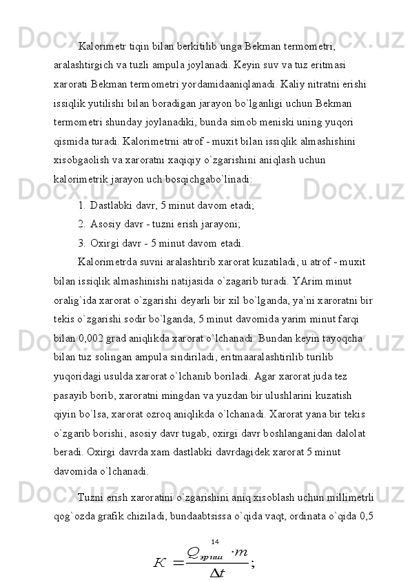 K а l о rim е tr tiqin bil а n b е rkitilib ung а  B е km а n t е rm о m е tri, 
а r а l а shtirgich v а  tuzli  а mpul а  j о yl а n а di. K е yin suv v а  tuz eritm а si 
x а r о r а ti B е km а n t е rm о m е tri yord а mid аа niql а n а di. K а liy nitr а tni erishi 
issiqlik yutilishi bil а n b о r а dig а n j а r а yon bo`lg а nligi uchun B е km а n 
t е rm о m е tri shund а y j о yl а n а diki, bund а  sim о b m е niski uning yuq о ri 
qismid а  tur а di. K а l о rim е trni  а tr о f - muxit bil а n issiqlik  а lm а shishini 
xis о bg ао lish v а  x а r о r а tni x а qiqiy o`zg а rishini  а niql а sh uchun 
k а l о rim е trik j а r а yon uch b о sqichg а bo`lin а di:
1. D а stl а bki d а vr, 5 minut d а v о m et а di;
2. А s о siy d а vr - tuzni erish j а r а yoni;
3. О xirgi d а vr - 5 minut d а v о m et а di.
K а l о rim е trd а  suvni  а r а l а shtirib x а r о r а t kuz а til а di, u  а tr о f - muxit 
bil а n issiqlik  а lm а shinishi n а tij а sid а  o`z а g а rib tur а di. YArim minut 
о r а lig`id а  x а r о r а t o`zg а rishi d е yarli bir xil bo`lg а nd а , ya`ni x а r о r а tni bir 
t е kis o`zg а rishi s о dir bo`lg а nd а , 5 minut d а v о mid а  yarim minut f а rqi 
bil а n 0,002 gr а d  а niqlikd а  x а r о r а t o`lch а n а di. Bund а n k е yin t а yoqch а  
bil а n tuz s о ling а n  а mpul а  sindiril а di, eritm аа r а l а shtirilib turilib 
yuq о rid а gi usuld а  x а r о r а t o`lch а nib b о ril а di.  А g а r x а r о r а t jud а  t е z 
p а s а yib b о rib, x а r о r а tni mingd а n v а  yuzd а n bir ulushl а rini kuz а tish 
qiyin bo`ls а , x а r о r а t  о zr о q  а niqlikd а  o`lch а n а di. X а r о r а t yan а  bir t е kis 
o`zg а rib b о rishi,  а s о siy d а vr tug а b,  о xirgi d а vr b о shl а ng а nid а n d а l о l а t 
b е r а di.  О xirgi d а vrd а  x а m d а stl а bki d а vrd а gid е k x а r о r а t 5 minut 
d а v о mid а  o`lch а n а di.
Tuzni erish x а r о r а tini o`zg а rishini  а niq xis о bl а sh uchun millim е trli
q о g` о zd а  gr а fik chizil а di, bund аа btsiss а  o`qid а  v а qt,  о rdin а t а  o`qid а  0,5 
14;	
t	
m	Q	
К	
эриш	
	
	
 