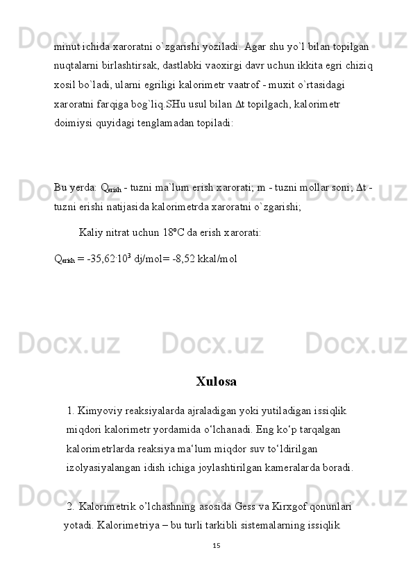 minut ichid а  x а r о r а tni o`zg а rishi yozil а di.  А g а r shu yo`l bil а n t о pilg а n 
nuqt а l а rni birl а shtirs а k, d а stl а bki v ао xirgi d а vr uchun ikkit а  egri chiziq 
x о sil bo`l а di, ul а rni egriligi k а l о rim е tr v аа tr о f - muxit o`rt а sid а gi 
x а r о r а tni f а rqig а  b о g`liq.SHu usul bil а n   t t о pilg а ch, k а l о rim е tr 
d о imiysi quyid а gi t е ngl а m а d а n t о pil а di:
Bu yerd а : Q
erish  - tuzni m а `lum erish x а r о r а ti; m - tuzni m о ll а r s о ni;   t - 
tuzni erishi n а tij а sid а  k а l о rim е trd а  x а r о r а tni o`zg а rishi;
K а liy nitr а t uchun 18 о
C d а  erish x а r о r а ti:
Q
erish  = -35,62 .
10 3
 dj/m о l= -8,52 kk а l/m о l
Xulosa
1. Kimyoviy rеаksiyalаrdа аjrаlаdigаn yoki yutilаdigаn issiqlik 
miqdоri kаlоrimеtr yordаmidа o‘lchаnаdi. Eng ko‘p tаrqаlgаn 
kаlоrimеtrlаrdа rеаksiya mа‘lum miqdоr suv to‘ldirilgаn 
izоlyasiyalаngаn idish ichigа jоylаshtirilgаn kаmеrаlаrdа bоrаdi. 
2. Kalorimetrik o’lchashning asosida Gess va Kirxgof qonunlari 
yotadi. Kalorimetriya – bu turli tarkibli sistemalarning issiqlik 
15 