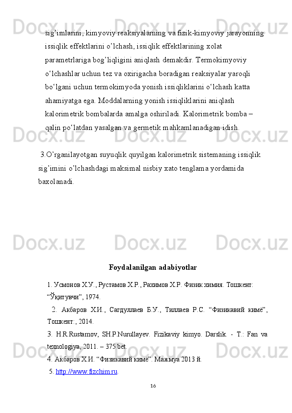 sig’imlarini, kimyoviy reaksiyalarning va fizik-kimyoviy jarayonning 
issiqlik effektlarini o’lchash, issiqlik effektlarining xolat 
parametrlariga bog’liqligini aniqlash demakdir. Tеrmоkimyoviy 
o‘lchаshlаr uchun tеz vа охirigаchа bоrаdigаn rеаksiyalаr yarоqli 
bo‘lgаni uchun tеrmоkimyodа yonish issiqliklаrini o‘lchаsh kаttа 
аhаmiyatgа egа. Mоddаlаrning yonish issiqliklаrini аniqlаsh 
kаlоrimеtrik bоmbаlаrdа аmаlgа оshirilаdi. Kаlоrimеtrik bоmbа – 
qаlin po‘lаtdаn yasаlgаn vа gеrmеtik mаhkаmlаnаdigаn idish.
 3.O’rganilayotgan suyuqlik quyilgan kalorimetrik sistemaning issiqlik 
sig’imini o’lchashdagi maksimal nisbiy xato tenglama yordamida 
baxolanadi.
Foydalanilgan adabiyotlar
1.  Усмонов Х.У., Рустамов Х.Р., Рахимов Х.Р. Физик химия. Тошкент: 
“Ўқитувчи”, 1974.
  2.   Акбаров   Х.И.,   Сагдуллаев   Б.У.,   Тиллаев   Р.С.   “Физикавий   кимё”,
Тошкент:, 2014.
3.   H.R.Rustamov,   SH.P.Nurullayev.   Fizikaviy   kimyo.   Darslik.   -   T.:   Fan   va
texnologiya, 2011. – 375 bet.
4.  Акбаров Х.И. “Физикавий кимё”. Мажмуа 2013 й.
 5.  http://www.fizchim.ru .
16 