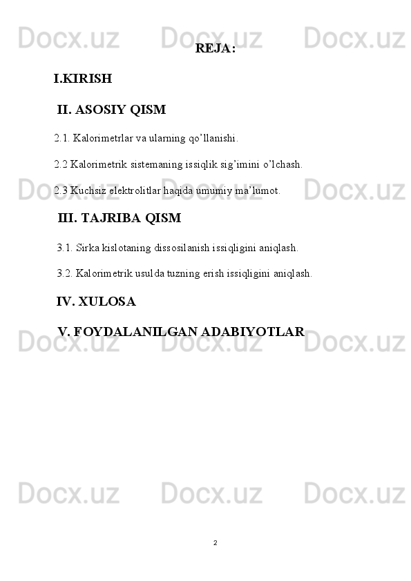 REJA:
I.KIRISH
 II. ASOSIY QISM
2.1. Kalorimetrlar va ularning qo’llanishi.
2.2 Kalorimetrik sistemaning issiqlik sig’imini o’lchash.
2.3 Kuchsiz elektrolitlar haqida umumiy ma’lumot.
  III. TAJRIBA QISM
 3.1. Sirka kislotaning dissosilanish issiqligini aniqlash.
  3.2. Kalorimetrik usulda tuzning erish issiqligini aniqlash.
  IV. XULOSA
 V. FOYDALANILGAN ADABIYOTLAR
2 