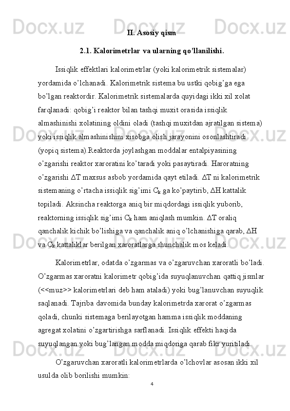 II. Asosiy qism
2.1. Kalorimetrlar va ularning qo’llanilishi.
Issiqlik effektlari kalorimetrlar (yoki kalorimetrik sistemalar) 
yordamida o’lchanadi. Kalorimetrik sistema bu ustki qobig’ga ega 
bo’lgan reaktordir. Kalorimetrik sistemalarda quyidagi ikki xil xolat 
farqlanadi: qobig’i reaktor bilan tashqi muxit orasida issiqlik 
almashinishi xolatining oldini oladi (tashqi muxitdan ajratilgan sistema) 
yoki issiqlik almashinishini xisobga olish jarayonini osonlashtiradi 
(yopiq sistema).Reaktorda joylashgan moddalar entalpiyasining 
o’zgarishi reaktor xaroratini ko’taradi yoki pasaytiradi. Haroratning 
o’zgarishi ∆T maxsus asbob yordamida qayt etiladi. ∆T ni kalorimetrik 
sistemaning o’rtacha issiqlik sig’imi C
k  ga ko’paytirib, ∆H kattalik 
topiladi. Aksincha reaktorga aniq bir miqdordagi issiqlik yuborib, 
reaktorning issiqlik sig’imi C
k  ham aniqlash mumkin. ∆T oraliq 
qanchalik kichik bo’lishiga va qanchalik aniq o’lchanishiga qarab, ∆H 
va C
k  kattaliklar berilgan xaroratlarga shunchalik mos keladi. 
Kalorimetrlar, odatda o’zgarmas va o’zgaruvchan xaroratli bo’ladi.
O’zgarmas xaroratni kalorimetr qobig’ida suyuqlanuvchan qattiq jismlar
(<<muz>> kalorimetrlari deb ham ataladi) yoki bug’lanuvchan suyuqlik 
saqlanadi. Tajriba davomida bunday kalorimetrda xarorat o’zgarmas 
qoladi, chunki sistemaga berilayotgan hamma issiqlik moddaning 
agregat xolatini o’zgartirishga sarflanadi. Issiqlik effekti haqida 
suyuqlangan yoki bug’langan modda miqdoriga qarab fikr yuritiladi.
O’zgaruvchan xaroratli kalorimetrlarda o’lchovlar asosan ikki xil 
usulda olib borilishi mumkin:
4 