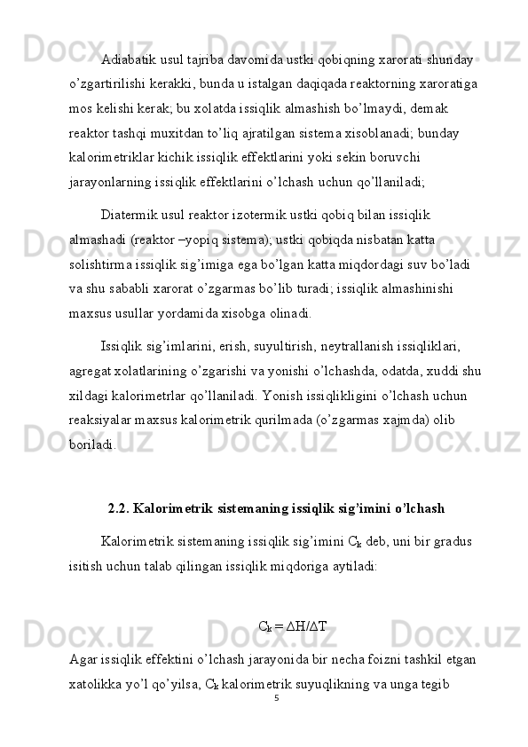 Adiabatik usul tajriba davomida ustki qobiqning xarorati shunday 
o’zgartirilishi kerakki, bunda u istalgan daqiqada reaktorning xaroratiga 
mos kelishi kerak; bu xolatda issiqlik almashish bo’lmaydi, demak 
reaktor tashqi muxitdan to’liq ajratilgan sistema xisoblanadi; bunday 
kalorimetriklar kichik issiqlik effektlarini yoki sekin boruvchi 
jarayonlarning issiqlik effektlarini o’lchash uchun qo’llaniladi;
Diatermik usul reaktor izotermik ustki qobiq bilan issiqlik 
almashadi (reaktor –yopiq sistema); ustki qobiqda nisbatan katta 
solishtirma issiqlik sig’imiga ega bo’lgan katta miqdordagi suv bo’ladi 
va shu sababli xarorat o’zgarmas bo’lib turadi; issiqlik almashinishi 
maxsus usullar yordamida xisobga olinadi.
Issiqlik sig’imlarini, erish, suyultirish, neytrallanish issiqliklari, 
agregat xolatlarining o’zgarishi va yonishi o’lchashda, odatda, xuddi shu
xildagi kalorimetrlar qo’llaniladi. Yonish issiqlikligini o’lchash uchun 
reaksiyalar maxsus kalorimetrik qurilmada (o’zgarmas xajmda) olib 
boriladi. 
2.2. Kalorimetrik sistemaning issiqlik sig’imini o’lchash
Kalorimetrik sistemaning issiqlik sig’imini C
k  deb, uni bir gradus 
isitish uchun talab qilingan issiqlik miqdoriga aytiladi:
 
C
k  = ∆H/∆T
Agar issiqlik effektini o’lchash jarayonida bir necha foizni tashkil etgan 
xatolikka yo’l qo’yilsa, C
k  kalorimetrik suyuqlikning va unga tegib 
5 