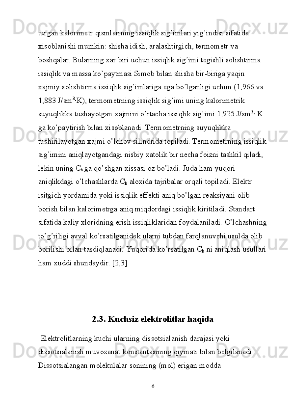 turgan kalorimetr qismlarining issiqlik sig’imlari yig’indisi sifatida 
xisoblanishi mumkin: shisha idish, aralashtirgich, termometr va 
boshqalar. Bularning xar biri uchun issiqlik sig’imi tegishli solishtirma 
issiqlik va massa ko’paytmasi Simob bilan shisha bir-biriga yaqin 
xajmiy solishtirma issiqlik sig’imlariga ega bo’lganligi uchun (1,966 va 
1,883 J/sm 3
∙K), termometrning issiqlik sig’imi uning kalorimetrik 
suyuqlikka tushayotgan xajmini o’rtacha issiqlik sig’imi 1,925 J/sm 3
∙ K 
ga ko’paytirish bilan xisoblanadi. Termometrning suyuqlikka 
tushirilayotgan xajmi o’lchov silindrida topiladi. Termometrning issiqlik
sig’imini aniqlayotgandagi nisbiy xatolik bir necha foizni tashkil qiladi, 
lekin uning C
k  ga qo’shgan xissasi oz bo’ladi. Juda ham yuqori 
aniqlikdagi o’lchashlarda C
k  aloxida tajribalar orqali topiladi. Elektr 
isitgich yordamida yoki issiqlik effekti aniq bo’lgan reaksiyani olib 
borish bilan kalorimetrga aniq miqdordagi issiqlik kiritiladi. Standart 
sifatida kaliy xloridning erish issiqliklaridan foydalaniladi. O’lchashning
to’g’riligi avval ko’rsatilganidek ularni tubdan farqlanuvchi usulda olib 
borilishi bilan tasdiqlanadi. Yuqorida ko’rsatilgan C
k  ni aniqlash usullari
ham xuddi shundaydir. [2,3]
2.3. Kuchsiz elektrolitlar haqida
  El е ktr о litlarning kuchi ularning diss о tsialanish da rajasi yoki 
diss о tsialanish muv о zanat k о nstantasining qiymati bilan b е lgilanadi. 
Diss о tsialangan m о l е kulalar s о nining (m о l) erigan m о dda 
6 