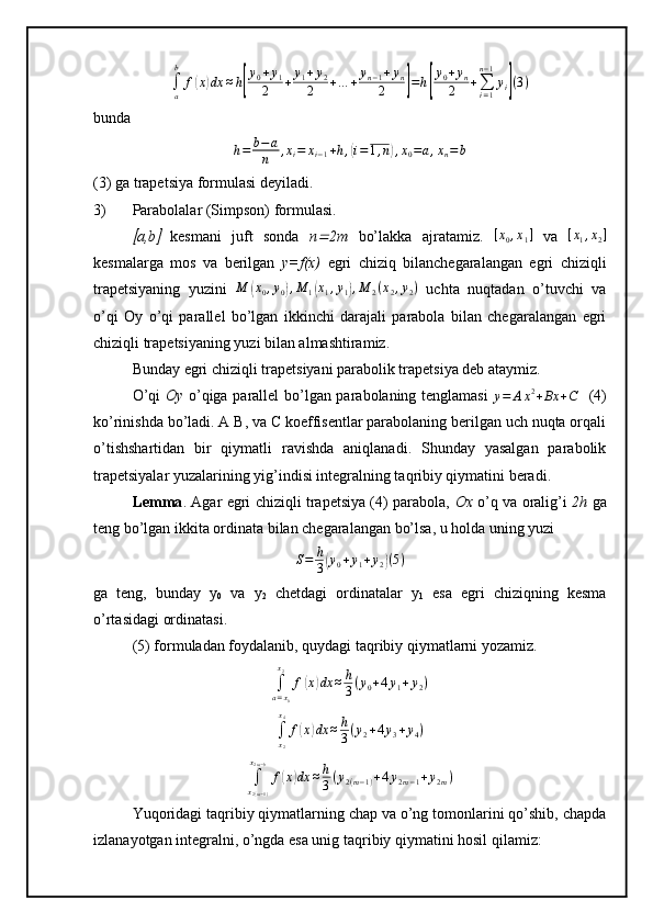 ∫a
b	
f(x)dx	≈h[
y0+y1	
2	+	y1+y2	
2	+…	+	yn−1+yn	
2	]=h[
y0+yn	
2	+∑i=1
n−1
yi](3)bunda	
h=	b−a
n	,xi=	xi−1+h,(i=1,n),x0=a,xn=	b
(3) ga trapetsiya formulasi deyiladi.
3) Parabolalar (Simpson) formulasi. 	

a,b	   kesmani   juft   sonda   n	 2m   bo’lakka   ajratamiz.  	[x0,x1]   va  	[x1,x2]
kesmalarga   mos   va   berilgan   y=f(x)   egri   chiziq   bilanchegaralangan   egri   chiziqli
trapetsiyaning   yuzini  	
M	(x0,y0),M	1(x1,y1),M	2(x2,y2)   uchta   nuqtadan   o’tuvchi   va
o’qi   Oy   o’qi   parallel   bo’lgan   ikkinchi   darajali   parabola   bilan   chegaralangan   egri
chiziqli trapetsiyaning yuzi bilan almashtiramiz. 
Bunday egri chiziqli trapetsiyani parabolik trapetsiya deb ataymiz. 
O’qi   Oy   o’qiga parallel bo’lgan parabolaning tenglamasi  
y = A x 2
+ Bx + C     (4)
ko’rinishda bo’ladi. A B, va C koeffisentlar parabolaning berilgan uch nuqta orqali
o’tishshartidan   bir   qiymatli   ravishda   aniqlanadi.   Shunday   yasalgan   parabolik
trapetsiyalar yuzalarining yig’indisi integralning taqribiy qiymatini beradi. 
Lemma . Agar egri chiziqli trapetsiya (4) parabola,   Ox   o’q va oralig’i   2h   ga
teng bo’lgan ikkita ordinata bilan chegaralangan bo’lsa, u holda uning yuzi
S = h
3	
( y
0 + y
1 + y
2	) ( 5 )
ga   teng,   bunday   y
0   va   y
2   chetdagi   ordinatalar   y
1   esa   egri   chiziqning   kesma
o’rtasidagi ordinatasi. 
(5) formuladan foydalanib, quydagi taqribiy qiymatlarni yozamiz.
∫
a = x
0x
2
f	
( x	) dx ≈ h
3 ( y
0 + 4 y
1 + y
2 )	
∫x2
x4
f(x)dx	≈h
3(y2+4y3+y4)	
∫x2(m−1)	
x2m−b
f(x)dx	≈h
3(y2(m−1)+4y2m−1+y2m)
Yuqoridagi taqribiy qiymatlarning chap va o’ng tomonlarini qo’shib, chapda
izlanayotgan integralni, o’ngda esa unig taqribiy qiymatini hosil qilamiz: 