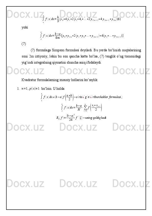 ∫a
b	
f(x)dx	≈h
3(y0+4y1+2y2+43+…	+2y2(m−1)+4y2m−1+y2m)(6)yoki	
∫a
b	
f(x)dx	≈b−a	
6m	[y0+y2m+2(y2+y4+…	+y2m−2)+4(y2+…	+y2m−1)]
(7)
(7) formulaga Simpson formulasi deyiladi. Bu yerda bo’linish nuqtalarining
soni   2m   ixtiyoriy,   lekin   bu   son   qancha   katta   bo’lsa,   (7)   tenglik   o’ng   tomonidagi
yig’indi integralning qiymatini shuncha aniq ifodalaydi.
Kvadratur formulalarning xususiy hollarini ko’raylik.
1. n = 1 , p ( x ) ≡ 1
  bo’lsin. U holda	
∫a
b	
f(x)dx	≅(b−a)f(
a+b
2	)−o'rta	¿'g'ri¿'rtburchaklar	formulasi	;	
∫a
b	
f(x)dx	=	b−a
N	∙∑i=0
N	
f(
xi+xi+1	
2	)	
R0(f)=	(b−a)3	
24	f''(ξ)−uning	qoldiq	hadi 