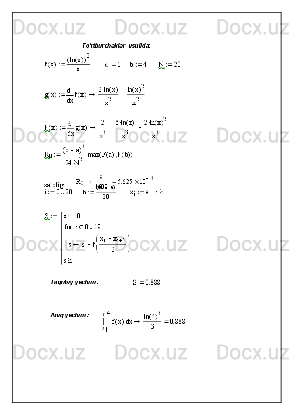 To'rtburchaklar    usulida:
f x( ) ln x( )( ) 2
xa	1		b	4		N	20		
g	x(	)	
x
f	x(	)	d
d	
2	ln	x(	)	
x2	
ln	x(	)2	
x2				
F	x(	)	
x
g	x(	)	d
d	
2
x3	
6	ln	x(	)	
x3		2	ln	x(	)2	
x3				
R0	
b	a		(	)3	
24	N	2		
max	F	a(	)	F	b(	)		(	)		
R
0 9
1600 5.625 10 3

xatoligi:  	
i	0	20		
h b a( )
20	xi	a	ih			
S	s	0	
s	s	f	
xi	xi	1	
2	


	


	
	
i	0	19			for
sh	

Taqribiy yechim :	
S	0.888	
Aniq yechim :	
1
4	
x	f	x(	)	


	
d	ln	4(	)3	
3		0.888	 