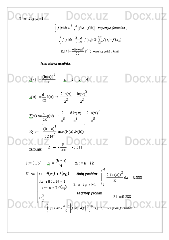 2. n = 2 , p( x	) ≡ 1	
∫a
b	
f(x)dx	≅b−	a
2	[f(a)+	f(b)]−trapetsiya	formulasi	;	
∫a
b	
f(x)dx	=	b−a	
2∙N	[f(x0)+2∙∑i=1
N−1
f(xi)+	f(xN)]	
R1(f)=	−(b−a)3	
12	f''(ξ)−uning	qoldiq	hadi	.
3.	
n=3p(x)≡1	
∫a
b	
f(x)dx	≅b−	a
6	[f(a)+4	f(
a+b
2	)+	f(b)]−	Simpson	formulasi	;Trapetsiya usulida:
f x( ) ln x( )( ) 2
x	
a	1		b	4		
g	x(	)	
x
f	x(	)	d
d	
2	ln	x(	)	
x2	
ln	x(	)2	
x2				
F	x(	)	
x
g	x(	)	d
d	
2
x3	
6	ln	x(	)	
x3		2	ln	x(	)2	
x3				
R1	
b	a		(	)3	
12	N	2		
max	F	a(	)	F	b(	)		(	)		

	

	
	
R
1 9
800 0.011
xatoligi:  	
i	0	N		
h b a( )
N	xi	a	ih			
S1	s	f	x0			f	xN				
s	s	2	f	xi					
i	1	N	1				for
s	h
2	

Aniq yechim:
1 4	
x	1	ln	x(	)	(	)
2		
x	



	
d	0.888	
Taqribiy yechim	
S1	0.888	 