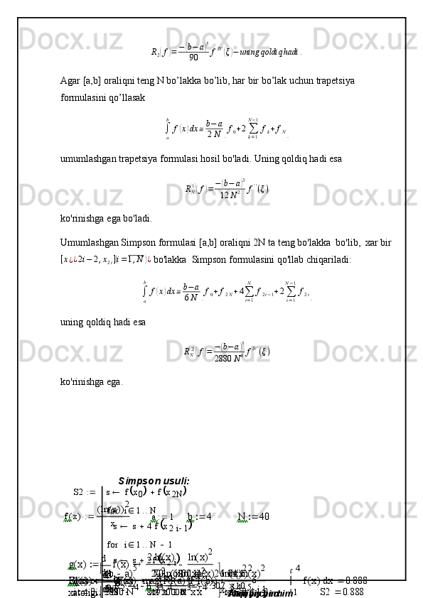 R
2( f	) = −	( b − a	) 5
90 f IV	(
ξ	) − uning qoldiq hadi .
Agar [a,b] oraliqni teng N bo’lakka bo’lib, har bir bo’lak uchun trapetsiya 
formulasini qo’llasak
∫
ab
f	
( x	) dx ≅ b − a
2 N	[ f
0 + 2
∑
k = 1N − 1
f
k + f
N	]
umumlashgan   trapetsiya   formulasi hosil bo'ladi.   Uning qoldiq hadi   esa	
RN(1)(f)=−	(b−	a)3	
12	N2	f''(ξ)
ko'rinishga   ega   bo'ladi.
Umumlashgan Simpson formulasi [a,b] oraliqni 2N ta   teng bo'lakka    bo'lib,    xar bir	
[x¿¿2i−	2,x2i](i=1,N	)¿
 bo'lakka    Simpson formulasini qo'llab chiqariladi:
∫
ab
f	
( x	) dx ≅ b − a
6 N	[ f
0 + f
2 N + 4
∑
i = 1N
f
2 i − 1 + 2
∑
i = 1N − 1
f
2 i	]
uning qoldiq hadi esa	
RN(2)(f)=	−(b−a)5	
2880	N4fIV(ξ)
ko'rinishga ega.
Simpson usuli:
f x( ) ln x( )( ) 2
x	
a	1		b	4		N	40		
g	x(	)	
x
f	x(	)	d
d	
2	ln	x(	)	
x2	
ln	x(	)2	
x2				
G	x(	)	
x
g	x(	)	d
d	
2
x3	
6	ln	x(	)	
x3		2	ln	x(	)2	
x3				F	x(	)	
x
G	x(	)	d
d	
22	ln	x(	)	
x4	
12
x4		6	ln	x(	)2	
x4				F1	x(	)	
x
F	x(	)	d
d	
70
x5	
100	ln	x(	)	
x5		24	ln	x(	)2	
x5				R2	
b	a		(	)5	
2880	N	4		
max	F1	a(	)	F1	b(	)		(	)		

	

	
	
R
2 189
81920000 2.307 10 6

xatoligi:  	
i	0	2	N		 h b a( )
2 N	xi	a	ih		S2 s f x
0	
	 f x
2 N		
s s 4 f x
2 i 1	
	 i 1 Nfor
s s 2 f x
2 i	
	 i 1 N 1for
s h
3
Aniq yechim:	
1
4	
x	f	x(	)	


	
d	0.888	Taqribiy yechim	
S2	0.888	 