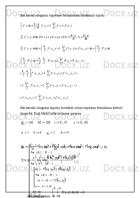 Ikki karrali integralni trapetsiya formulasidan foydalanib topish.
∫
ab
f( x	) dx = b − a
2 ∙ N	[ f	( x
0	) + 2 ∙
∑
i = 1N − 1
f	( x
i	) + f ( x
N )	]	
∬	f(x,y)dxdy	D={c≤x≤d;a≤y≤b}hx=	d−c
N	;hy=	b−	a	
M	
∬	f(x,y)dxdy	=∫a
bhx
2[f(x0,y)+2∙∑i=1
N−1
f(xi,y)+	f(xN,y)]dy	=∫a
bhx
2	∙F(y)dy	
∫a
bhx
2	∙F(y)dy	=	hx
2	∙hy
2	∙[F(y0)+2∙∑j=1	
M−1
F(yj)+F(yM)]=	¿	
¿hx
2	∙hy
2	∙[f(x0,y0)+2∙∑i=1
N−1
f(xi,y0)+	f(xN,y0)+¿
+ 2 ∙
∑
j = 1M − 1	
[
f	( x
0 , y
j	) + 2 ∙
∑
i = 1N − 1
f	( x
i , y
j	) + f	( x
N , y
j	)] + ¿	
+	f(x0,yM)+2∙∑i=1
N−1
f(xi,yM)+f(xN,yM)]
Ikki karralli integralni taqribiy hisoblash uchun trapetsiya formulasini keltirib 
chiqardik. Endi MathCadda yechimni quramiz.	
N	100		M	100		i	0	N			j	0	M			
a	1		b	4		c	2		d	4	
hx d c
N hy b a
M
xi	c	ihx			yj	a	jhy			
f	x	y	(	)	sin	atan	e2x	e2y		2	exy		
2	


	


	


	


	


	



2	
S s f x
0 y
0	
	 f x
N y
0		 f x
0 y
M		 f x
N y
M		
s s 2 f x
i y
0	
	 f x
i y
0				 i 1 N 1for
s1 f x
0 y
j	
	 f x
N y
j		
s1 s1 2 f x
i y
j	
	i 1 N 1for
s s 2 s1j 1 M 1for
s hy
2 hx
2
Aniq yechim	
a
b	
y	
c
d	
x	f	x	y	(	)	


	
d	


	
d	6	 Taqribiy yechim	
S	6	 