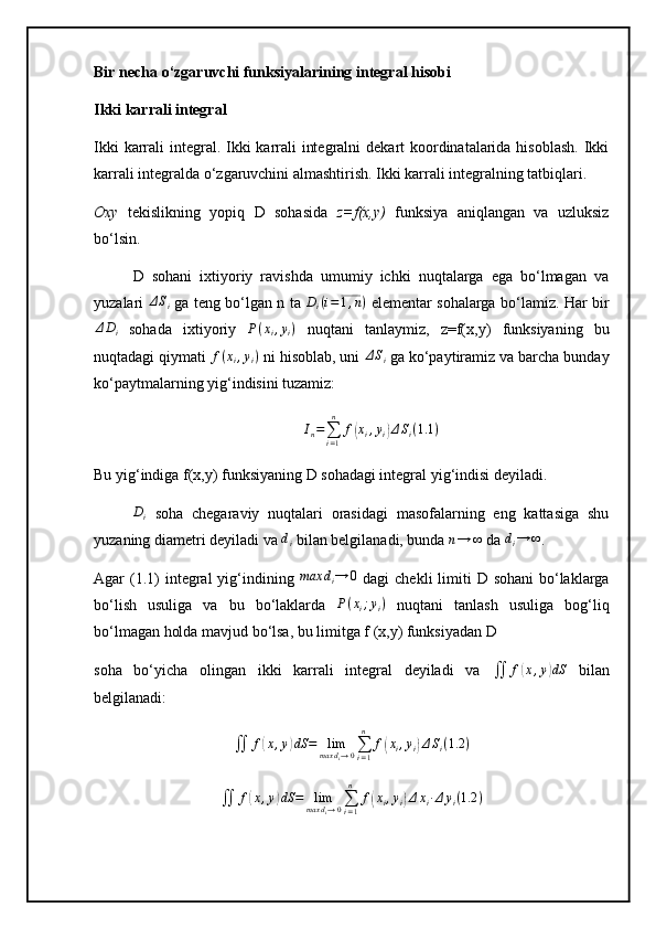 Bir necha o‘zgaruvchi funksiyalarining integral hisobi
Ikki karrali integral
Ikki  karrali  integral. Ikki  karrali  integralni  dekart koordinatalarida hisoblash.  Ikki
karrali integralda o‘zgaruvchini almashtirish. Ikki karrali integralning tatbiqlari.
Oxy   tekislikning   yopiq   D   sohasida   z=f(x,y)   funksiya   aniqlangan   va   uzluksiz
bo‘lsin. 
D   sohani   ixtiyoriy   ravishda   umumiy   ichki   nuqtalarga   ega   bo‘lmagan   va
yuzalari  ΔSi   ga teng bo‘lgan n ta  	Di(i=1,n)   elementar sohalarga bo‘lamiz. Har bir
Δ D
i   sohada   ixtiyoriy  	
P(xi,yi)   nuqtani   tanlaymiz,   z=f(x,y)   funksiyaning   bu
nuqtadagi qiymati 	
f(xi,yi)  ni hisoblab, uni 	ΔSi  ga ko‘paytiramiz va barcha bunday
ko‘paytmalarning yig‘indisini tuzamiz:
I
n =
∑
i = 1n
f	
( x
i , y
i	) Δ S
i ( 1.1 )
Bu yig‘indiga f(x,y) funksiyaning D sohadagi integral yig‘indisi deyiladi.	
Di
  soha   chegaraviy   nuqtalari   orasidagi   masofalarning   eng   kattasiga   shu
yuzaning diametri deyiladi va  d
i  bilan belgilanadi, bunda 	
n→	∞  da 	di→	∞ .
Agar  (1.1)  integral  yig‘indining  	
max	di→	0   dagi  chekli  limiti  D sohani  bo‘laklarga
bo‘lish   usuliga   va   bu   bo‘laklarda   P ( x
i ; y
i )
  nuqtani   tanlash   usuliga   bog‘liq
bo‘lmagan holda mavjud bo‘lsa, bu limitga f (x,y) funksiyadan D
soha   bo‘yicha   olingan   ikki   karrali   integral   deyiladi   va  	
∬	f(x,y)dS   bilan
belgilanadi:
∬ f	
( x , y	) dS = lim
max d
i → 0 ∑
i = 1n
f	( x
i , y
i	) Δ S
i ( 1.2 )
∬ f	
( x , y	) dS = lim
max d
i → 0 ∑
i = 1n
f	( x
i , y
i	) Δ x
i ∙ Δ y
i ( 1.2 ) 