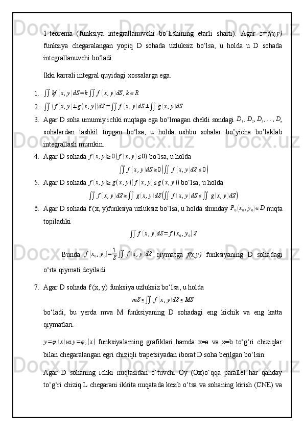 1-teorema   (funksiya   integrallanuvchi   bo‘lishining   etarli   sharti).   Agar   z=f(x,y)
funksiya   chegaralangan   yopiq   D   sohada   uzluksiz   bo‘lsa,   u   holda   u   D   sohada
integrallanuvchi bo‘ladi.
Ikki karrali integral quyidagi xossalarga ega.
1.∬	kf	(x,y)dS	=	k∬	f(x,y)dS	,k∈R
2.
∬	
( f	( x , y	) ± g ( x , y )	) dS =
∬ f	( x , y	) dS ±
∬ g	( x , y	) dS
3. Agar D soha umumiy ichki nuqtaga ega bo‘lmagan chekli sondagi 	
D1,D2,D3,…	,Dn
sohalardan   tashkil   topgan   bo‘lsa,   u   holda   ushbu   sohalar   bo’yicha   bo’laklab
integrallash mumkin.
4. Agar D sohada 	
f(x,y)≥0(f(x,y)≤0)  bo‘lsa, u holda
∬ f	
( x , y	) dS ≥ 0	(
∬ f	( x , y	) dS ≤ 0	)
5. Agar D sohada  f	
( x , y	) ≥ g ( x , y ) ( f	( x , y	) ≤ g ( x , y ) )
 bo‘lsa, u holda
∬ f	
( x , y	) dS ≥
∬ g	( x , y	) dS	(
∬ f	( x , y	) dS ≤
∬ g	( x , y	) dS	)
6. Agar D sohada f (x, y)funksiya uzluksiz bo‘lsa, u holda shunday 	
P0(x0,y0)∈D  nuqta
topiladiki
∬ f	
( x , y	) dS = f ( x
0 , y
0 ) S
Bunda   f	
( x
0 , y
0	) = 1
S ∬ f	( x , y	) dS
  qiymatga   f(x,y)   funksiyaning   D   sohadagi
o‘rta qiymati deyiladi.
7. Agar D sohada f (x, y) funksiya uzluksiz bo‘lsa, u holda
mS ≤
∬ f	
( x , y	) dS ≤ MS
bo‘ladi,   bu   yerda   mva   M   funksiyaning   D   sohadagi   eng   kichik   va   eng   katta
qiymatlari.
y = φ
1	
( x	) va y = φ
2 ( x )
  funksiyalarning   grafiklari   hamda   x=a   va   x=b   to‘g‘ri   chiziqlar
bilan chegaralangan egri chiziqli trapetsiyadan iborat D soha berilgan bo‘lsin.
Agar   D   sohaning   ichki   nuqtasidan   o‘tuvchi   Oy   (Ox)o‘qqa   parallel   har   qanday
to‘g‘ri chiziq L chegarani ikkita nuqatada kesib o‘tsa va sohaning kirish (CNE) va