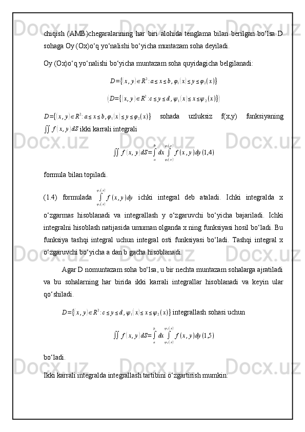 chiqish   (AMB)chegaralarining   har   biri   alohida   tenglama   bilan   berilgan   bo‘lsa   D
sohaga Oy (Ox)o‘q yo‘nalishi bo‘yicha muntazam soha deyiladi. 
Oy (Ox)o‘q yo‘nalishi bo‘yicha muntazam soha quyidagicha belgilanadi: D={(x,y)∈R2:a≤x≤b,φ1(x)≤y≤φ2(x)}	
(D={(x,y)∈R2:c≤	y≤d,ψ1(x)≤x≤ψ2(x)})	
D={(x,y)∈R2:a≤x≤b,φ1(x)≤y≤φ2(x)}
  sohada   uzluksiz   f(x,y)   funksiyaning
∬ f	
( x , y	) dS
 ikki karrali integrali	
∬	f(x,y)dS	=∫a
b
dx	∫φ1(x)	
φ2(x)
f(x,y)dy	(1,4	)
formula bilan topiladi.
(1.4)   formulada  	
∫φ1(x)	
φ2(x)
f(x,y)dy   ichki   integral   deb   ataladi.   Ichki   integralda   x
o‘zgarmas   hisoblanadi   va   integrallash   y   o‘zgaruvchi   bo‘yicha   bajariladi.   Ichki
integralni hisoblash natijasida umuman olganda x ning funksiyasi hosil bo‘ladi. Bu
funksiya   tashqi   integral   uchun   integral   osti   funksiyasi   bo‘ladi.   Tashqi   integral   x
o‘zgaruvchi bo‘yicha a dan b gacha hisoblanadi.
Agar D nomuntazam soha bo‘lsa, u bir nechta muntazam sohalarga ajratiladi
va   bu   sohalarning   har   birida   ikki   karrali   integrallar   hisoblanadi   va   keyin   ular
qo‘shiladi.
D = {	
( x , y	) ∈ R 2
: c ≤ y ≤ d , ψ
1	( x	) ≤ x ≤ ψ
2 ( x ) }  integrallash sohasi uchun	
∬	f(x,y)dS	=∫a
b
dx	∫ψ1(x)	
ψ2(x)
f(x,y)dy	(1,5	)
bo‘ladi.
Ikki karrali integralda integrallash tartibini o‘zgartirish mumkin: 