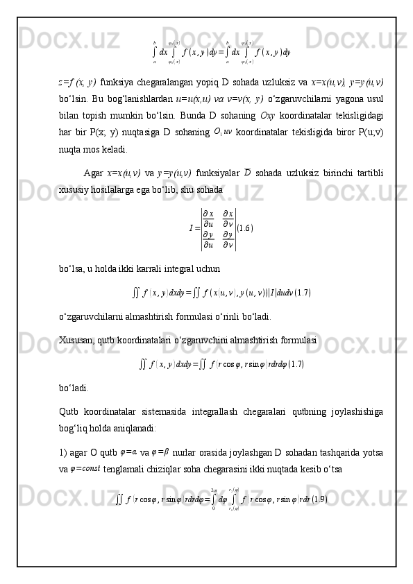 ∫
ab
dx
∫
φ
1 ( x )φ
2 ( x )
f ( x , y ) dy =
∫
ab
dx
∫
ψ
1 ( x )ψ
2 ( x )
f ( x , y ) dy
z=f  (x, y)   funksiya  chegaralangan  yopiq D  sohada  uzluksiz  va   x=x(u,v), y=y(u,v)
bo‘lsin.   Bu   bog‘lanishlardan   u=u(x,u)   va   v=v(x,   y)   o‘zgaruvchilarni   yagona   usul
bilan   topish   mumkin   bo‘lsin.   Bunda   D   sohaning   Oxy   koordinatalar   tekisligidagi
har   bir   P(x;   y)   nuqtasiga   D   sohaning  O1uv   koordinatalar   tekisligida   biror   P(u;v)
nuqta mos keladi.
Agar   x=x(u,v)   va   y=y(u,v)   funksiyalar  	
D   sohada   uzluksiz   birinchi   tartibli
xususiy hosilalarga ega bo‘lib, shu sohada	
I=
|
∂x
∂u	
∂x
∂v	
∂y
∂u	
∂y
∂v|
(1.6	)
bo‘lsa, u holda ikki karrali integral uchun
∬ f	
( x , y	) dxdy =
∬ f ( x	( u , v	) , y ( u , v ) )	| I| dudv ( 1.7 )
o‘zgaruvchilarni almashtirish formulasi o‘rinli bo‘ladi.
Xususan, qutb koordinatalari o‘zgaruvchini almashtirish formulasi	
∬	f(x,y)dxdy	=∬	f(rcos	φ,rsin	φ)rdrdφ	(1.7	)
bo‘ladi.
Qutb   koordinatalar   sistemasida   integrallash   chegaralari   qutbning   joylashishiga
bog‘liq holda aniqlanadi:
1) agar O qutb   φ = α
  va   φ = β
  nurlar orasida joylashgan D sohadan tashqarida yotsa
va 	
φ=const  tenglamali chiziqlar soha chegarasini ikki nuqtada kesib o‘tsa	
∬	f(rcos	φ,rsin	φ)rdrdφ	=∫0
2π
dφ	∫r1(φ)	
r2(φ)
f(rcos	φ,rsin	φ)rdr	(1.9	) 