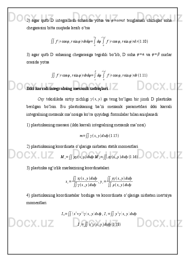 2)   agar   qutb   D   integrallash   sohasida   yotsa   va  φ=const   tenglamali   chiziqlar   soha
chegarasini bitta nuqtada kesib o‘tsa
∬ f	
( r cos φ , r sin φ	) rdrdφ =
∫
02 π
dφ
∫
0r ( φ )
f	( r cos φ , r sin φ	) rd r ( 1.10 )
3)   agar   qutb   D   sohaning   chegarasiga   tegishli   bo‘lib,   D   soha  	
φ=α   va  	φ=	β   nurlar
orasida yotsa
∬ f	
( r cos φ , r sin φ	) rdrdφ =
∫
α β
dφ
∫
0r ( φ )
f	( r cos φ , r sin φ	) rdr ( 1.11 )
Ikki karrali integralning mexanik tatbiqlari
Oxy   tekislikda   sirtiy   zichligi  	
γ(x,y)   ga   teng   bo‘lgan   bir   jinsli   D   plastinka
berilgan   bo‘lsin.   Bu   plastinkaning   ba’zi   mexanik   parametrlari   ikki   karrali
integralning mexanik ma’nosiga ko‘ra quyidagi formulalar bilan aniqlanadi:
1) plastinkaning massasi (ikki karrali integralning mexanik ma’nosi)	
m=∬	γ(x,y)dxdy	(1.15	)
2) plastinkaning koordinata o‘qlariga nisbatan statik momentlari	
M	x=∬	yγ	(x,y)dxdy	M	y=∬	xγ	(x,y)dxdy	(1.16	)
3) plastinka og‘irlik markazining koordinatalari	
xc=	∬	xγ	(x,y)dxdy	
∬	γ(x,y)dxdy	
;yc=∬	yγ	(x,y)dxdy	
∬	ρ(x,y)dxdy
4) plastinkaning koordinatalar boshiga va kooordinata o‘qlariga nisbatan inertsiya
momentlari	
I0=∬	(x2+y2)γ(x,y)dxdy	,Ix=∬	y2γ(x,y)dxdy	
Iy=∬	x2γ(x,y)dxdy	(1.18	) 