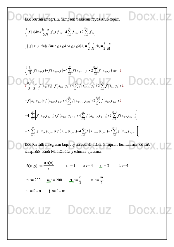 Ikki karrali integralni Simpson usulidan foydalanib topish.
∫
ab
f( x	) dx ≅ b − a
6 N	[ f
0 + f
2 N + 4
∑
i = 1N
f
2 i − 1 + 2
∑
i = 1N − 1
f
2 i	]
∬ f	
( x , y	) dxdy D =	{ c ≤ x ≤ d ; a ≤ y ≤ b	} h
x = d − c
2 ∙ N ; h
y = b − a
2 ∙ M
∫
ab
h
x
3	
[ f ( x
0 , y ) + f ( x
2 N , y ) + 4
∑
i = 1N
f ( x
2 i − 1 , y ) + 2
∑
i = 1N − 1
f ( x
2 i , y )	] dy = ¿	
¿hx
3	∙hy
3	∙[f(x0,y0)+f(x2N,y0)+4∑i=1
N	
f(x2i−1,y0)+2∑i=1
N−1
f(x2i,y0)+¿
+ f	
( x
0 , y
2 M	) + f	( x
2 N , y
2 M	) + 4
∑
i = 1N
f	( x
2 i − 1 , y
2 M	) + 2
∑
i = 1N − 1
f	( x
2 i , y
2 M	) + ¿
+ 4 ∙
∑
j = 1M	
[
f ( x
0 , y
2 j − 1 ) + f ( x
2 N , y
2 j − 1 ) + 4
∑
i = 1N
f ( x
2 i − 1 , y
2 j − 1 ) + 2
∑
i = 1N − 1
f ( x
2 i , y
2 j − 1 )	]
+ 2 ∙
∑
j = 1M	
[
f ( x
0 , y
2 j − 2 ) + f ( x
2 N , y
2 j − 2 ) + 4
∑
i = 1N
f ( x
2 i − 1 , y
2 j − 2 ) + 2
∑
i = 1N − 1
f ( x
2 i , y
2 j − 2 )	]]
Ikki karralli integralni taqribiy hisoblash uchun Simpson formulasini keltirib 
chiqardik. Endi MathCadda yechimni quramiz.  
f x y( ) sin x( )
x	
a	1		b	4		c	2		d	4		
n	200		m	200		N	n
2		M	m
2		
i	0	n			j	0	m		 