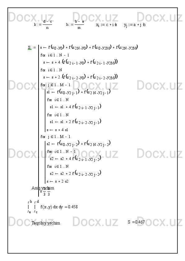 a
b	
y	
c
d	
x	f	x	y	(	)	


	
d	


	
d	0.458		
S	0.467		
k	d	c	
n		h	b	a	
m		xi	c	ik			yj	a	jh		S s f x
0 y
0	
	 f x
2 N y
0		 f x
0 y
2 M		 f x
2 N y
2 M		
s s 4 f x
2 i 1 y
0	
	 f x
2 i 1 y
2 M				 i 1 N 1for
s s 2 f x
2 i 2 y
0	
	 f x
2 i 2 y
2 M				 i 1 Nfor
s1 f x
0 y
2 j 1	
	 f x
2 N y
2 j 1		
s1 s1 4 f x
2 i 1 y
2 j 1	
	i 1 Nfor
s1 s1 2 f x
2 i 2 y
2 j 1	
	i 1 Nfor
s s 4 s1j 1 M 1for
s2 f x
0 y
2 j 2	
	 f x
2 N y
2 j 2		
s2 s2 4 f x
2 i 1 y
2 j 2	
	i 1 N 1for
s2 s2 2 f x
2 i 2 y
2 j 2	
	i 1 Nfor
s s 2 s2j 1 M 1for
s h
3 k
3
Aniq yechim
Taqribiy yechim 