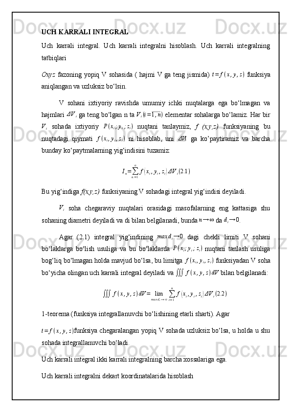 UCH KARRALI INTEGRAL
Uch   karrali   integral.   Uch   karrali   integralni   hisoblash.   Uch   karrali   integralning
tatbiqlari
Oxyz   fazoning yopiq V sohasida ( hajmi V ga teng jismida)  t=	f(x,y,z)   funksiya
aniqlangan va uzluksiz bo‘lsin.
V   sohani   ixtiyoriy   ravishda   umumiy   ichki   nuqtalarga   ega   bo‘lmagan   va
hajmlari   Δ V
i  ga teng bo‘lgan n ta  V
i ( i = 1 , n )
 elementar sohalarga bo‘lamiz. Har bir
V
i   sohada   ixtiyoriy   P ( x
i ; y
i ; z
i )
  nuqtani   tanlaymiz,   f   (x,y,z)   funksiyaning   bu
nuqtadagi   qiymati  	
f(xi,yi,zi)   ni   hisoblab,   uni  	ΔVi   ga   ko’paytiramiz   va   barcha
bunday ko‘paytmalarning yig‘indisini tuzamiz:	
In=∑n=1
∞	
f(xi,yi,zi)ΔVi(2.1	)
Bu yig‘indiga  f(x,y,z)  funksiyaning V sohadagi integral yig‘indisi deyiladi. 	
Vi
  soha   chegaraviy   nuqtalari   orasidagi   masofalarning   eng   kattasiga   shu
sohaning diametri deyiladi va di bilan belgilanadi, bunda 	
n→	∞  da  d
i → 0
.
Agar   (2.1)   integral   yig‘indining  	
max	di→	0   dagi   chekli   limiti   V   sohani
bo‘laklarga   bo‘lish   usuliga   va   bu   bo‘laklarda   P ( x
i ; y
i ; z
i )
  nuqtani   tanlash   usuliga
bog‘liq bo‘lmagan holda mavjud bo‘lsa, bu limitga 	
f(xi,yi,zi)  funksiyadan V soha
bo‘yicha olingan uch karrali integral deyiladi va 	
∭	f(x,y,z)dV  bilan belgilanadi:
∭ f ( x , y , z ) dV = lim
max d
i → ∞ ∑
i = 1n
f	
( x
i , y
i , z
i	) Δ V
i ( 2.2 )
1-teorema (funksiya integrallanuvchi bo‘lishining etarli sharti). Agar	
t=	f(x,y,z)
funksiya chegaralangan yopiq V sohada uzluksiz bo‘lsa, u holda u shu
sohada integrallanuvchi bo‘ladi.
Uch karrali integral ikki karrali integralning barcha xossalariga ega.
Uch karrali integralni dekart koordinatalarida hisoblash 