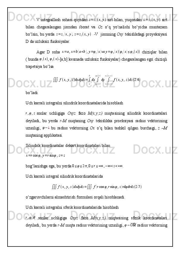 V integrallash sohasi quyidan  z=	z1(x,y)   sirt bilan, yuqoridan  	z=	z2(x,y)   sirt
bilan   chegaralangan   jismdan   iborat   va   Oz   o‘q   yo‘nalishi   bo‘yicha   muntazam
bo‘lsin, bu yerda  z = z
1	
( x , y	) , z = z
2 ( x , y )
   -V  jismning  Oxy  tekislikdagi proyeksiyasi
D da uzluksiz funksiyalar.
Agar   D   soha   x = a , x = b	
( a < b	) , y = φ
1	( x	) va y = φ
2	( x	) ( φ
1	( x	) ≤ φ
2 ( x ) )
  chiziqlar   bilan
( bunda  φ
1 ( x )
, 	
φ2(x) -[a;b] kesmada uzluksiz funksiyalar) chegaralangan egri chiziqli
trapetsiya bo‘lsa	
∭	f(x,y,z)dxdydz	=∫a
b
dx	∫φ1(x)	
φ2(x)
dy	∫z1(x,y)	
z2(x,y)
f(x,y,z)dz	(2.4	)
bo‘ladi.
Uch karrali integralni silindrik koordinatalarida hisoblash	
r,φ,z
sonlar   uchligiga   Oxyz   fazo   M(x;y;z)   nuqtasining   silindrik   koordinatalari
deyiladi,   bu   yerda   r-M   nuqtaning   Oxy   tekislikka   proeksiyasi   radius   vektorining
uzunligi,  	
φ−¿   bu   radius   vektorning   Ox   o’q   bilan   tashkil   qilgan   burchagi,   z   –M
nuqtaning applikatasi.
Silindrik koordinatalar dekart koordinatalari bilan	
x=rcos	φ,y=rsin	φ,z=	z
 
bog‘lanishga ega, bu yerda 	
0≤φ≤2π,0≤r≤+∞	,−	∞<z<+∞ .
Uch karrali integral silindrik koordinatalarida
∭ f ( x , y , z ) dxdydz =
∭ f	
( r cos φ , r sin φ , z	) rdφdrdz ( 2.7 )
o‘zgaruvchilarni almashtirish formulasi orqali hisoblanadi.
Uch karrali integralni sferik koordinatalarida hisoblash	
r,φ,θ
  sonlar   uchligiga   Oxyz   fazo   M(x;y;z)   nuqtasining   sferik   koordinatalari
deyiladi, bu yerda  r-M  nuqta radius vektorining uzunligi, 	
φ−⃗OM  radius vektorning 