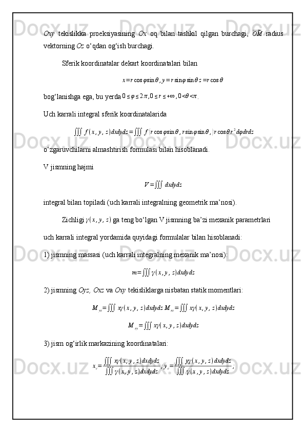 Oxy   tekislikka   proeksiyasining   Ox   oq   bilan   tashkil   qilgan   burchagi,  ⃗OM   radius
vektorning  Oz  o‘qdan og‘ish burchagi. 
Sferik koordinatalar dekart koordinatalari bilan	
x=rcos	φsin	θ,y=	rsin	φsin	θz=rcos	θ
bog‘lanishga ega, bu yerda 	
0≤φ≤2π,0≤r≤+∞	,0<θ<π .
Uch karrali integral sferik koordinatalarida
∭ f ( x , y , z ) dxdydz =
∭ f	
( r cos φ sin θ , r sin φ sin θ ,	) r cos θ r 2
dφdrdz
o‘zgaruvchilarni almashtirish formulasi bilan hisoblanadi.
V jismning hajmi	
V=∭	dxdydz
integral bilan topiladi (uch karrali integralning geometrik ma’nosi).
Zichligi  γ ( x , y , z )
 ga teng bo‘lgan V jismning ba’zi mexanik parametrlari
uch karrali integral yordamida quyidagi formulalar bilan hisoblanadi: 
1) jismning massasi (uch karrali integralning mexanik ma’nosi):
m =
∭ γ ( x , y , z ) dxdydz
2) jismning  Oyz, Oxz  va  Oxy  tekisliklarga nisbatan statik momentlari:	
M	yz=∭	xγ	(x,y,z)dxdydz	M	xz=∭	xγ	(x,y,z)dxdydz	
M	xy=∭	xγ	(x,y,z)dxdydz
3) jism og‘irlik markazining koordinatalari:	
xc=	∭	xγ	(x,y,z)dxdydz	
∭	γ(x,y,z)dxdydz	
;yc=	∭	yγ	(x,y,z)dxdydz	
∭	γ(x,y,z)dxdydz	
; 