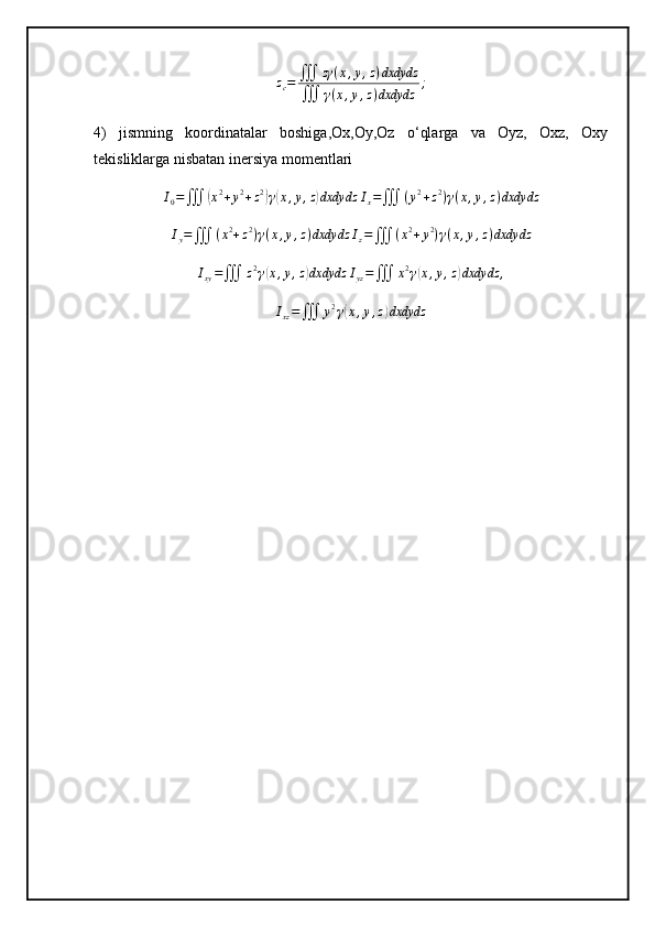 z
c = ∭ zγ ( x , y , z ) dxdydz
∭ γ ( x , y , z ) dxdydz ;
4)   jismning   koordinatalar   boshiga,Ox,Oy,Oz   o‘qlarga   va   Oyz,   Oxz,   Oxy
tekisliklarga nisbatan inersiya momentlari
I
0 =
∭( x 2
+ y 2
+ z 2	)
γ	( x , y , z	) dxdydz I
x =
∭ ( y 2
+ z 2
) γ ( x , y , z ) dxdydz
I
y =
∭ ( x 2
+ z 2
) γ ( x , y , z ) dxdydz I
z =
∭ ( x 2
+ y 2
) γ ( x , y , z ) dxdydz	
Ixy=∭	z2γ(x,y,z)dxdydz	Iyz=∭	x2γ(x,y,z)dxdydz	,
I
xz =
∭ y 2
γ	
( x , y , z	) dxdydz 