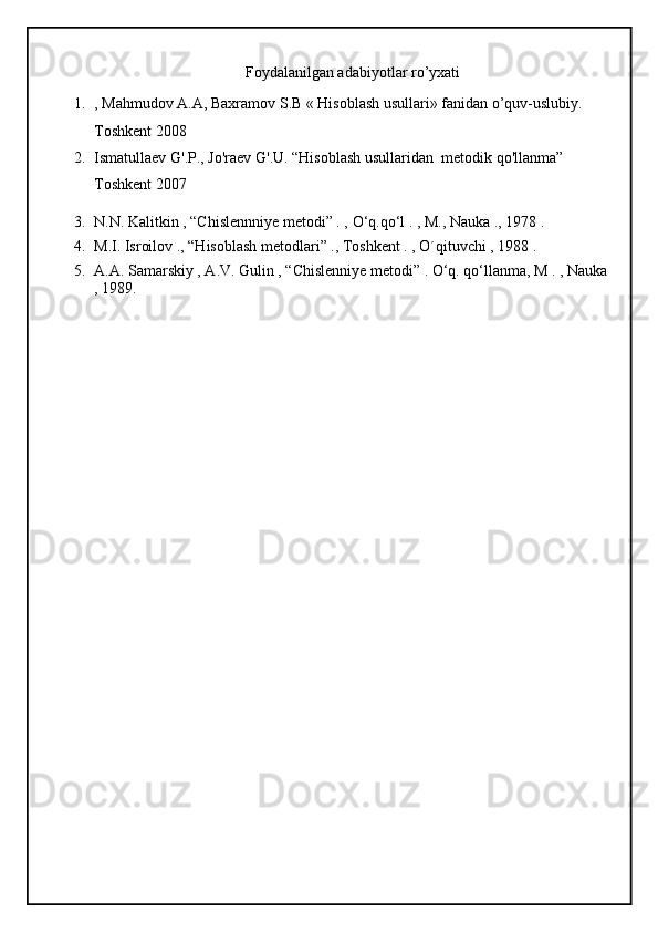 Foydalanilgan adabiyotlar ro’yxati
1. , Mahmudov A.A, Baxramov S.B « Hisoblash usullari» fanidan o’quv-uslubiy. 
Toshkent 2008
2. Ismatullaev   G'.P.,   Jo'raev   G'.U. “Hisoblash   usullaridan    metodik   qo'llanma” 
Toshkent 2007
3. N.N. Kalitkin , “Chislennniye metodi” . ,  О ‘q.q о ‘l . , M., Nauka ., 1978 .
4. M.I. Isroilov ., “Hisoblash metodlari” ., Toshkent . , O´qituvchi , 1988 .
5. A.A. Samarskiy , A.V. Gulin , “Chislenniye metodi” . О‘q. qо‘llanma, M . , Nauka
, 1989. 