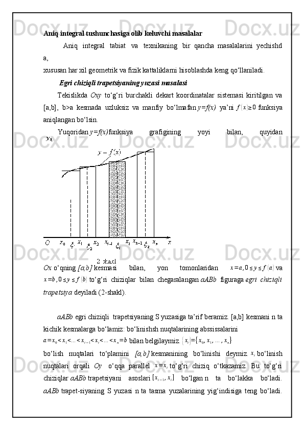 Aniq integral tushunchasiga   olib keluvchi masalalar
                Aniq       integral       tabiat       va       texnikaning       bir     qancha     masalalarini     yechishd
a,
xususan har xil geometrik va fizik kattaliklarni hisoblashda keng qo‘llaniladi.  
  Egri chiziqli	 trapetsiyaning	 yuzasi	 masalasi
Tekislikda   Oxy   to‘g‘ri   burchakli   dekart   koordinatalar   sistemasi   kiritilgan   va
[a,b],   b>a   kesmada   uzluksiz   va   manfiy   bo‘lmafan   y=f(x)   ya’ni  	
f(x)≥0   funksiya
aniqlangan bo‘lsin.
                Yuqoridan   y=f(x) funksiya   grafigining   yoyi   bilan,   quyidan
Ox   o‘qning   [a,b]   kesmasi   bilan,   yon   tomonlaridan  	
x=a,0≤y≤	f(a)   va
x = b , 0 ≤ y ≤ f	
( b)
  to‘g‘ri   chiziqlar   bilan   chegaralangan   aABb   figuraga   egri   chiziqli
trapetsiya   deyiladi (2-shakl).
aABb   egri chiziqli     trapetsiyaning   S   yuzasiga ta’rif beramiz.   [a,b]  kesmani   n ta
kichik kesmalarga bo‘lamiz: bo‘linishsh nuqtalarining abssissalarini 
a = x
0 < x
1 < … < x
i − 1 < x
i < … < x
n = b
  bilan belgilaymiz. 	
{xi}={x0,x1,…	,xn}
bo‘lish   nuqtalari   to‘plamini   [a,b]   kesmanining   bo‘linishi   deymiz.  	
xi   bo‘linish
nuqtalari   orqali   Oy     o‘qqa   parallel   x = x
i   to‘g‘ri   chiziq   o‘tkazamiz.   Bu   to‘g‘ri
chiziqlar   aABb   trapetsiyani   asoslari  	
[xi−1,xi]   bo‘lgan   n   ta   bo‘lakka   bo‘ladi.
aABb   trapet-siyaning   S   yuzasi   n   ta   tasma   yuzalarining   yig‘indisiga   teng   bo‘ladi. 