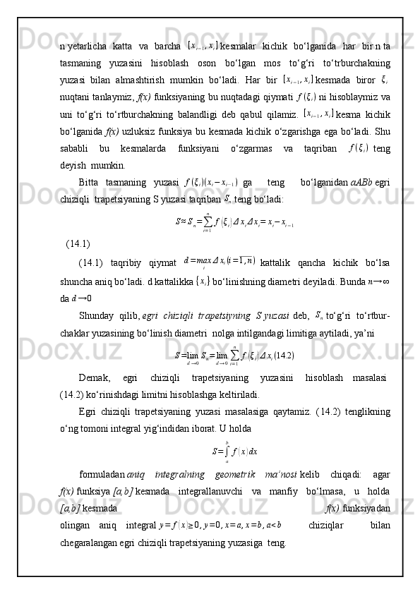 n   yetarlicha   katta   va   barcha  [xi−1,xi]   kesmalar   kichik   bo‘lganida   har   bir   n   ta
tasmaning   yuzasini   hisoblash   oson   bo‘lgan   mos   to‘g‘ri   to‘trburchakning
yuzasi     bilan   almashtirish   mumkin   bo‘ladi.   Har   bir  	
[xi−1,xi]   kesmada   biror  	ξi  
nuqtani tanlaymiz,   f(x)   funksiyaning bu nuqtadagi qiymati   f ( ξ
i )
  ni hisoblaymiz va
uni   to‘g‘ri   to‘rtburchakning   balandligi   deb   qabul   qilamiz.  	
[xi−1,xi]   kesma   kichik
bo‘lganida   f(x)   uzluksiz funksiya bu kesmada kichik o‘zgarishga ega bo‘ladi.   Shu
sababli   bu   kesmalarda   funksiyani   o‘zgarmas   va   taqriban  	
f(ξi)     teng
deyish     mumkin. 
Bitta       tasmaning       yuzasi    	
f(ξi)(xi−	xi−1)     ga   teng   bo‘lganidan   aABb   egri
chiziqli     trapetsiyaning   S   yuzasi taqriban   S
n  teng bo‘ladi:
S ≈ S
n =
∑
i = 1n
f	
( ξ
i	) Δ x
i Δ x
i = x
i − x
i − 1
(14.1)
(14.1)   taqribiy   qiymat   d = max
i Δ x
i ( i = 1 , n )
    kattalik   qancha   kichik   bo‘lsa
shuncha aniq bo‘ladi. d   kattalikka 	
{xi}   bo‘linishning diametri deyiladi. Bunda 	n→	∞  
da  d → 0
 
Shunday   qilib,   egri   chiziqli   trapetsiyning   S   yuzasi   deb,  	
Sn   to‘g‘ri   to‘rtbur-
chaklar yuzasining bo‘linish diametri     nolga intilgandagi limitiga aytiladi, ya’ni
S = lim
d → 0 S
n = lim
d → 0 ∑
i = 1n
f	
( ξ
i	) Δ x
i ( 14.2 )
Demak,           egri           chiziqli           trapetsiyaning           yuzasini           hisoblash         masalasi
(14.2) ko‘rinishdagi limitni hisoblashga keltiriladi.
Egri   chiziqli   trapetsiyaning   yuzasi   masalasiga   qaytamiz.   ( 14. 2)   tenglikning
o‘ng tomoni integral yig‘indidan iborat. U holda 	
S=∫a
b	
f(x)dx
formuladan   aniq   integralning   geometrik   ma’nosi   kelib   chiqadi:   agar
f(x)   funksiya   [a,b]   kesmada   integrallanuvchi   va   manfiy   bo‘lmasa,   u   holda
[a,b]   kesmada   f(x)   funksiyadan
olingan         aniq         integral  	
y=	f(x)≥0,y=0,x=	a,x=b,a<b   chiziqlar   bilan
chegaralangan egri chiziqli trapetsiyaning yuzasiga     teng. 